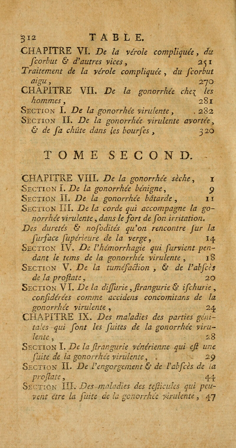 CHAPITRE VI. De la vérole compliquée, du fcorbut & d'autres vices, 2^1 Traitement de la vérole compliquée , du fcorbut aigu, 270- CHAPITRE VIL De la gonorrhée chei les hommes, 281 Section I. De la gonorrhée virulente, . 282 Section IL De la gonorrhée virulente avortée, & de fa chute dans les bourfes, 320 TOME SECOND. - CHAPITRE VIII. De la gonorrhée sèche, 1 Section I. De la gonorrhée bénigne, 9 Section IL De la gonorrhée bâtarde , 11 Section KL De la corde qui accompagne la go- norrhée virulente, dans le fort de fon irritation. Des duretés & nofodités qu'on rencontre fur la furface fupérielire de la verge f 14 Section IV. De l'hémorrhagie qui furvient pen- dant le tems de la gonorrhée virulente , 18 Section V.De la tuméfaction, ù de Vabfch de la proflate, 20 Section VI. De la diffurie, ftrangurie & ifchurie, confidérées comme accidens concomitans de la gonorrhée virulente , 24 CHAPITRE IX. Des maladies des parties géni- tales qui font les fuites de la gonorrhée viru- lente j 28 Section ï. De la flrangurie vénérienne qui eji une fuite de la gonorrhée virulente, , 29 Section IL De Vengorgement & de Fabfcès de ta prof aie, ^ 44 Section III. Des-maladies des teflicidcs qui peu- vent être la fuiu de la gcnorrhés virulente 3 47