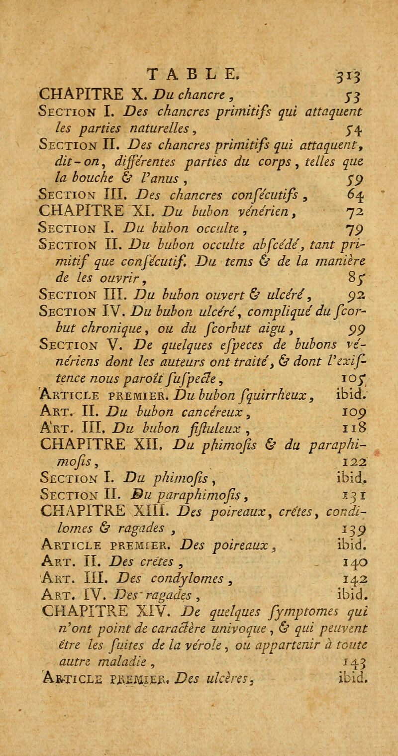 CHAPITRE X. Du chancre , 5-3 Section I. Des chancres primitifs qui attaquent les parties naturelles, 5*4 Section II. Des chancres primitifs qui attaquent> dit-on, différentes parties du corps, telles que la bouche & Vanus , 59 Section III. Des chancres confécutifs , 64. CHAPITRE XL Du bubon vénérien, 72 Section I. Du bubon occulte, 79 Section IL Du bubon occulte abfcédé, tant pri- mitif que ccnfécutif. Du tems & de la manière de les ouvrir, 8y Section III. Du bubon ouverte ulcéré, 9% Section IV. Du bubon ulcéré, compliqué du fcor- but chronique, ou du fcorbut aigu, 99 Section V. De quelques efpeces de bubons vé- nériens dont les auteurs ont traité', <& dont Vexif- tence nous paroît fufpecte, 105* Article premier. Du bubon fquirrheux, ibid. Art^ IL Du bubon cancéreux, 109 Art- III. Du bubon fijluleux , 118 CHAPITRE XII. Du phimofis & du paraphi- mofis, \12. Section I. Du phimofis , ibid. Section IL Bu paraphimofis, 131 CHAPITRE XIII. Des poireaux, crêtes, condi- lomes & ragades , 139 Article pre?<îier. Des poireaux , ibid. Art. IL Des crêtes , 140 Art. III. Des condylomes, 142 Art. IV. Des'ragades , ibid. CHAPITRE XIV. De quelques fymptomes qui n'ont point de caractère univoque , & qui peuvent être les fuites de la vérole, ou appartenir à toute autre maladie, 143 Article premier, Des ulcères, ibid.