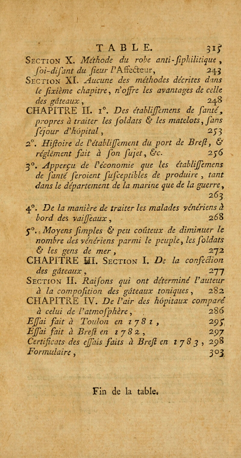 Section X. Méthode du robe anti- fipîùliiique , foi-difant du fieur Z'Affe&eur, 243 Section XI. Aucune des méthodes décrites dans Le fixième chapitre, n offre les avantages de celle des gâteaux, 248 CHAPITRE IL i°. Des établiffemens de faute9 propres à traiter les foldats & les matelots, fans féjour d'hôpital, 253 2°. Hifioire de Vétabliffement du port de Breft, & règlement fait a fon fujet, &c. 2$6 30. Apperçu de Véconomie que les établiffemens de fante feroient fufceptibles de produire , tant dans le département de la marine que de la guerre > 263 40. De la manière de traiter les malades vénériens à bord des vaiffeaux, 268 y°. 6 Moyens fimples & peu coûteux de diminuer h nombre des vénériens parmi le peuple, les foldats & les gens de mer, 272 CHAPITRE III. Section L De la confection des gâteaux, 277 Section II. Raifons qui ont déterminé l'auteur à la compofition des gâteaux toniques, 282, CHAPITRE IV. De Pair des hôpitaux comparé à celui de Vatmofphère, , 2S6 Effai fait à Toulon en 1 7 8 1 , 29$ Effai fait à Breft en ij8z, 2$j Certificats des effais faits à Breft en lj83 , 25)8 Formulaire , 3 03 Fin de la table.