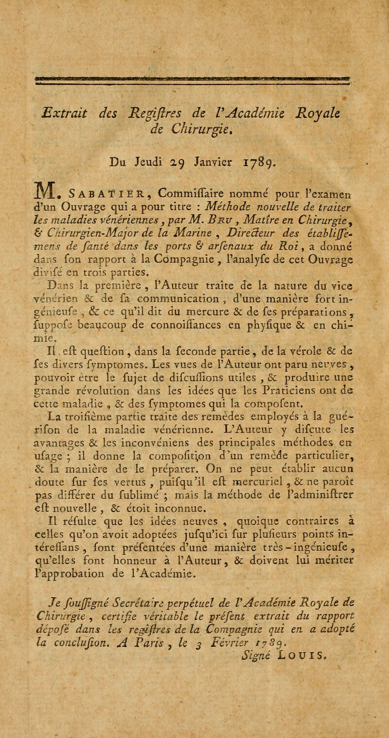 Extrait des Regiftres de VAcadémie Royale, de Chirurgie\ Du Jeudi 2.9 Janvier 1789. JYl. SabAÏIËR, Commiffaire nommé pour l'examen d'un Ouvrage qui a pour titre : Méthode, nouvelle de traiter les maladies vénériennes, par M. Bru , Matîre en Chirurgie•-, & Ciiirurgien-Major de la Marine , Directeur des établijj'e- mens de fanté dans les ports & arfenaux du Roi, a donné dans fbn rapport à la Compagnie , l'analyfe de cet Ouvrage idivifé en trois parties. Dans la première , l'Auteur traite de la nature du vice vénérien & de fa communication , d'une manière fort in- génieufe 5 & ce qu'il dit du mercure & de fes préparations , fuppofs beaucoup de connoiifances en phyfîque & en chi- mie. Il eft quefHon , dans la féconde partie, de la vérole & de fes divers fymptomes. Les vues de l'Auteur ont paru nerves , pouvoir être le fujet de difcufîions utiles , Se produire une grande révolution dans les idées que les Praticiens ont de cette maladie , & des fymptomes qui la compofent. La troifième partie traite des remèdes employés à la gué- rifon de la maladie vénérienne. L'Auteur y difeute les avantages & les inconvéniens des principales méthodes en ufage ; il donne la cornpofitipn d'un remède particulier, & la manière de le préparer. On ne peut établir aucun doute fur fes vertus, puifqu'il eft mercuriel , &cne parofc pas différer du fublimé ; mais la méthode de l'adminiftrer eft nouvelle , & étoit inconnue. Il réfulte que les idées neuves , quoique contraires à celles qu'on avoit adoptées jufqu'ici fur plufieurs points in- téreffans , font préfentées d'une manière très-ingénieufe , qu'elles font honneur à l'Auteur, & doivent lui mériter l'approbation de l'Académie. Je foujjîgné Secrétaire perpétuel de VAcadémie Royale de Chirurgie , certifie véritable le préfent extrait du rapport dépofé dans les regiftres de la Compagnie qui en a adopté la conclusion. A Paris , le 3 Février t783> Signé Louis,