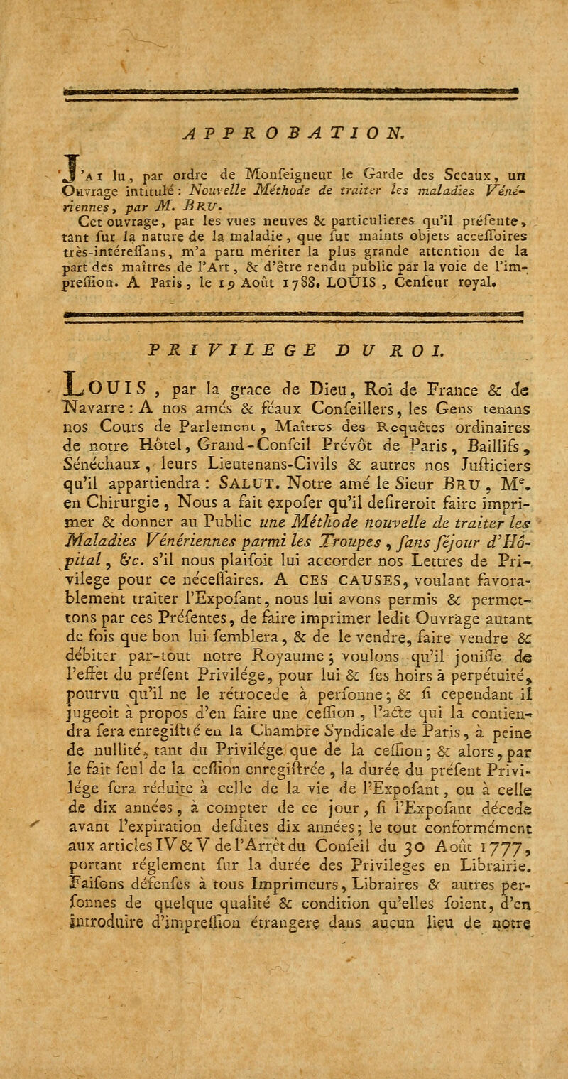 APPROBATION. 1 'ai lu, par ordre de Monfeigneur le Garde des Sceaux, un Ouvrage intitulé : Nouvelle Méthode de traiter les maladies Véné- riennes , par M. Bru. Cet ouvrage, par les vues neuves & particulières qu'il préfente, tant fur la nature de la maladie, que fur maints objets accelloires très-intéreiTans, m'a paru mériter la plus grande attention de la part des maîtres de l'Art, 2c d'être rendu public par la voie de l'irn- prelîion. A Paris, le 15 Août 1788, LOUIS , Cenfeur royal. PRIVILEGE D U R O I. JL O U I S , par la grâce de Dieu, Roi de France Se de Navarre : A nos amés & féaux Confeillers, les Gens tenans nos Cours de Parlement , Maîtres des Requêtes ordinaires de notre Hôtel, Grand - Confeil Prévôt de Paris, Baillifs , Sénéchaux , leurs Lieutenans-Civils & autres nos Jufticiers qu'il appartiendra : SALUT. Notre amé le Sieur Bs.u , Me. en Chirurgie , Nous a fait expofer qu'il defïreroit faire impri- mer & donner au Public une Méthode nouvelle de traiter les Maladies Vénériennes parmi les Troupes , fans féjour d'Hô- pital , &c. s'il nous plaifoit lui accorder nos Lettres de Pri- vilège pour ce néceflaires. A CES CAUSES, voulant favora- blement traiter l'Expofant, nous lui avons permis & permet- tons par ces Préfentes, de faire imprimer ledit Ouvrage autant de fois que bon lui femblera, & de le vendre, faire vendre Se débiter par-tout notre Royaume ; voulons qu'il jouifle de l'effet du préfent Privilège, pour lui Se fes hoirs à perpétuité, pourvu qu'il ne le rétrocède à perfonne; &: fi cependant il jugeoit à propos d'en faire une ceflion , l'acte qui la contiens dra fera enregiltté eu la Chambre Syndicale de Paris, à peine de nullité, tant du Privilège que de la ceflion;& alors, par le fait feul de la ceflion enregiftrée , la durée du préfent Privi- lège fera réduite à celle de la vie de l'Expofant, ou à celle de dix années, à compter de ce jour ? fi l'Expofant décède avant l'expiration defdites dix années -, le tout conformément aux articles IV&V de l'Arrêt du Confeil du 30 Août 1777, portant règlement fur la durée des Privilèges en Librairie. Faifons défenfes à tous Imprimeurs, Libraires & autres per- forées de quelque qualité & condition qu'elles foient, d'en introduire d'iinprelîion étrangère dans aucun lieu de notre