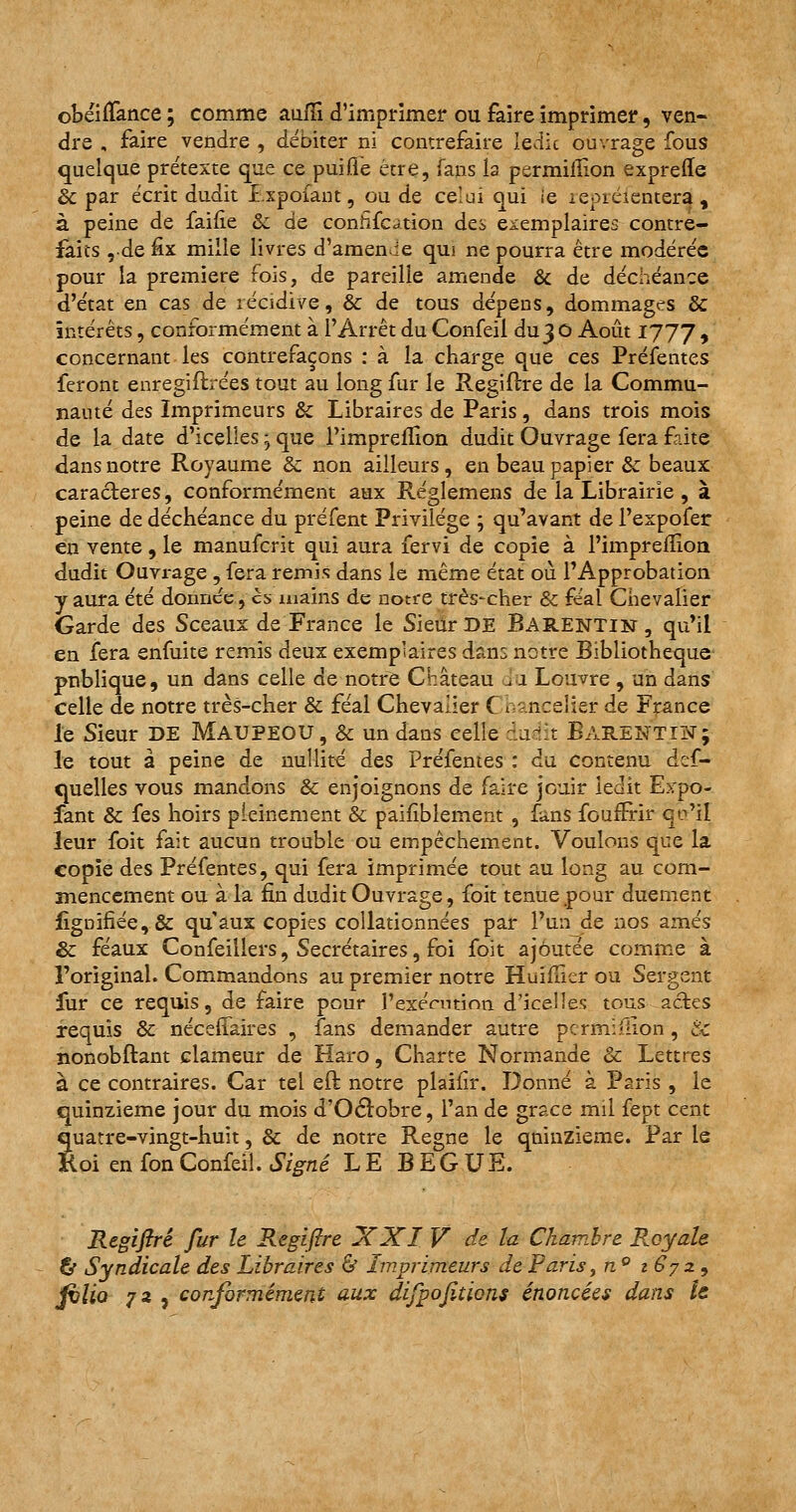 obéiffance ; comme aufïi d'imprimer ou faire imprimer, ven- dre , faire vendre , débiter ni contrefaire Iedic ouvrage fous quelque prétexte que ce puifle être, fans la permilîion expreffe de par écrit dudit I.xpofant, ou de celui qui ie leoiéientera , à peine de faifie & de conhfcâtion des exemplaires contre- faits ,-de fix mille livres d'amende qui ne pourra être modérée pour la première fois, de pareille amende & de déchéance d'état en cas de récidive, & de tous dépens, dommages &c intérêts, conformément à l'Arrêt du Confeil du3 O Août 1JJJ , concernant les contrefaçons : à la charge que ces Préfentes feront enregiftrées tout au long fur le Regiftre de la Commu- nauté des Imprimeurs & Libraires de Paris, dans trois mois de la date d'icelles ; que Pimprefïion dudit Ouvrage fera faite dans notre Royaume &z non ailleurs, en beau papier Se beaux caractères, conformément aux Réglemens de la Librairie , à peine de déchéance du préfent Privilège ; qu'avant de l'expofer en vente, le manuferit qui aura fervi de copie à l'imprefllon dudit Ouvrage , fera remis dans le même état où l'Approbation y aura été donnée, es mains de notre très-cher & féal Chevalier Garde des Sceaux de France le Sieur DE Barentin, qu'il en fera enfuite remis deux exemplaires dans notre Bibliothèque publique, un dans celle de notre Château îu Louvre, un dans celle de notre très-cher & féal Chevalier C t ncelier de France le Sieur DE MAUPEOU, & un dans celle àuàît BarentiN; le tout à peine de nullité des Préfentes : du contenu des- quelles vous mandons & enjoignons de faire jouir ledit Expo- sant & fes hoirs pleinement & pailiblement , fans foufFrir qu'il leur foit fait aucun trouble ou empêchement. Voulons que la copie des Préfentes, qui fera imprimée tout au long au com- mencement ou à la fin dudit Ouvrage, foit tenue pour duement Signifiée, & qu'aux copies collationnées par l'un de nos amés & féaux Confeillers, Secrétaires, foi foit ajoutée comme à l'original. Commandons au premier notre Huifuer ou Sergent fur ce requis, de faire pour l'exécution d'icelles tous actes requis & néceffaires , fans demander autre pcrmi-lion , & nonobftant clameur de Haro, Charte Normande & Lettres à ce contraires. Car tel eft notre plaiiir. Donné à Paris , le quinzième jour du mois d'Octobre, l'an de grâce mil fept cent quatre-vingt-huit, & de notre Règne le quinzième. Par le Koi en fonConfeil. Signé LE BEGUE. Regifiré fur le Regiftre XXI V de la Chambre Royale & Syndicale des Libraires & Imprimeurs de Paris, n° t6?z9 filio 73 , conformément aux difpofiticns énoncées dans U