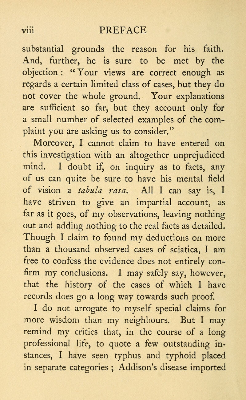 substantial grounds the reason for his faith. And, further, he is sure to be met by the objection : '* Your views are correct enough as regards a certain limited class of cases, but they do not cover the whole ground. Your explanations are sufficient so far, but they account only for a small number of selected examples of the com- plaint you are asking us to consider. Moreover, I cannot claim to have entered on this investigation with an altogether unprejudiced mind. I doubt if, on inquiry as to facts, any of us can quite be sure to have his mental field of vision a tabula rasa. All I can say is, I have striven to give an impartial account, as far as it goes, of my observations, leaving nothing out and adding nothing to the real facts as detailed. Though I claim to found my deductions on more than a thousand observed cases of sciatica, I am free to confess the evidence does not entirely con- firm my conclusions. I may safely say, however, that the history of the cases of which I have records does go a long way towards such proof. I do not arrogate to myself special claims for more wisdom than my neighbours. But I may remind my critics that, in the course of a long professional life, to quote a few outstanding in- stances, I have seen typhus and typhoid placed in separate categories ; Addison's disease imported