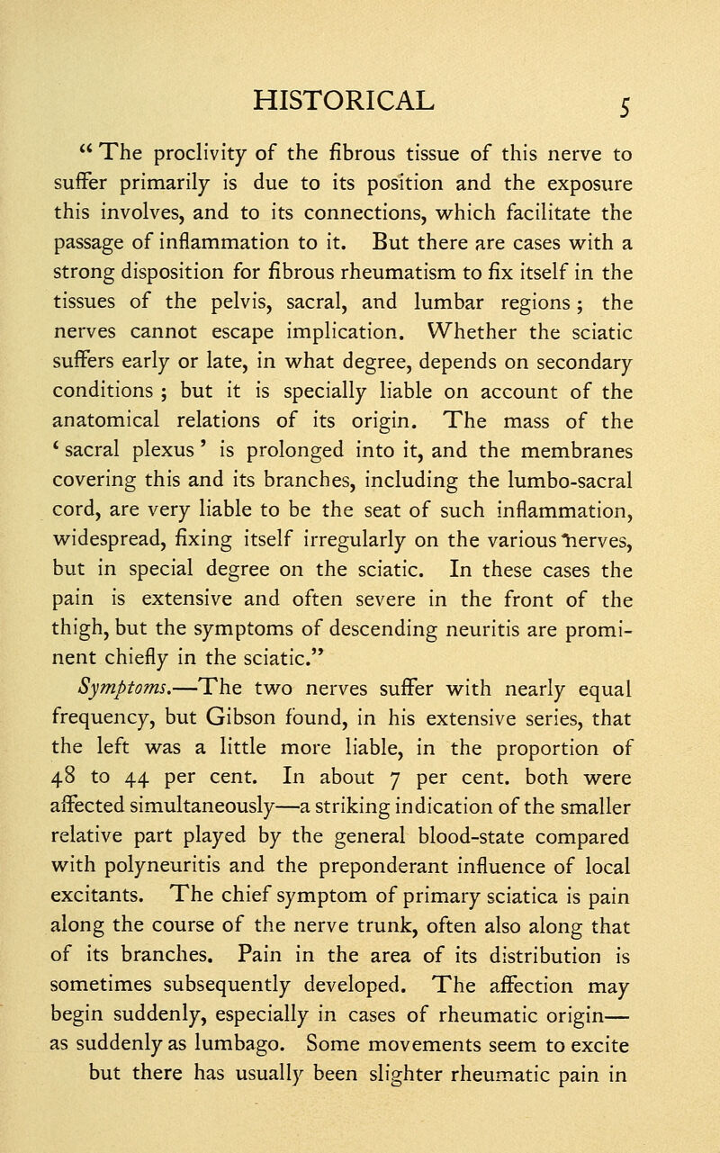  The proclivity of the fibrous tissue of this nerve to suffer primarily is due to its position and the exposure this involves, and to its connections, which facilitate the passage of inflammation to it. But there are cases with a strong disposition for fibrous rheumatism to fix itself in the tissues of the pelvis, sacral, and lumbar regions; the nerves cannot escape implication. Whether the sciatic suflFers early or late, in what degree, depends on secondary conditions ; but it is specially liable on account of the anatomical relations of its origin. The mass of the ' sacral plexus' is prolonged into it, and the membranes covering this and its branches, including the lumbo-sacral cord, are very liable to be the seat of such inflammation, widespread, fixing itself irregularly on the various lierves, but in special degree on the sciatic. In these cases the pain is extensive and often severe in the front of the thigh, but the symptoms of descending neuritis are promi- nent chiefly in the sciatic. Symptoms.—The two nerves suflFer with nearly equal frequency, but Gibson found, in his extensive series, that the left was a little more liable, in the proportion of 48 to 44 per cent. In about 7 per cent, both were affected simultaneously—a striking indication of the smaller relative part played by the general blood-state compared with polyneuritis and the preponderant influence of local excitants. The chief symptom of primary sciatica is pain along the course of the nerve trunk, often also along that of its branches. Pain in the area of its distribution is sometimes subsequently developed. The affection may begin suddenly, especially in cases of rheumatic origin— as suddenly as lumbago. Some movements seem to excite but there has usually been slighter rheumatic pain in