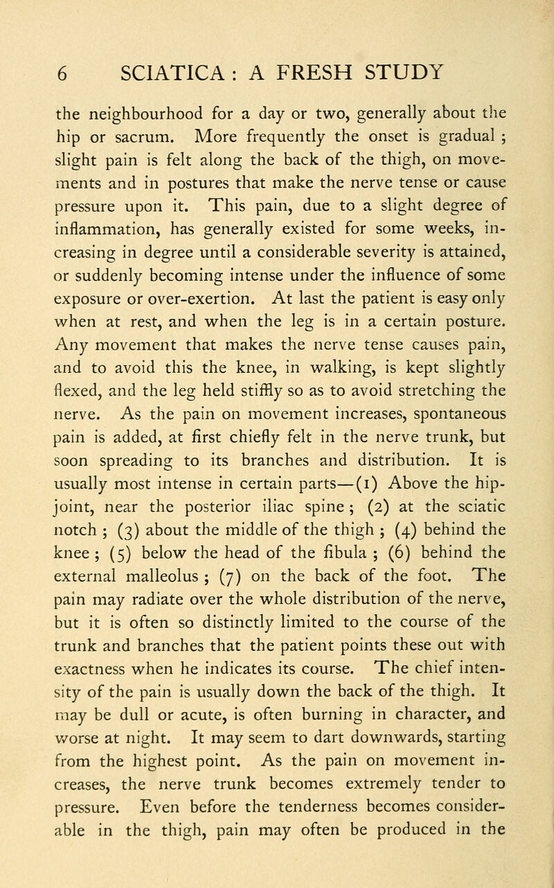 the neighbourhood for a day or two, generally about the hip or sacrum. More frequently the onset is gradual ; slight pain is felt along the back of the thigh, on move- ments and in postures that make the nerve tense or cause pressure upon it. This pain, due to a slight degree of inflammation, has generally existed for some weeks, in- creasing in degree until a considerable severity is attained, or suddenly becoming intense under the influence of some exposure or over-exertion. At last the patient is easy only when at rest, and when the leg is in a certain posture. Any movement that makes the nerve tense causes pain, and to avoid this the knee, in walking, is kept slightly flexed, and the leg held stiflfly so as to avoid stretching the nerve. As the pain on movement increases, spontaneous pain is added, at first chiefly felt in the nerve trunk, but soon spreading to its branches and distribution. It is usually most intense in certain parts—(i) Above the hip- joint, near the posterior iliac spine ; (2) at the sciatic notch ; (3) about the middle of the thigh ; (4) behind the knee ; (5) below the head of the fibula ; (6) behind the external malleolus ; (7) on the back of the foot. The pain may radiate over the whole distribution of the nerve, but it is often so distinctly limited to the course of the trunk and branches that the patient points these out with exactness when he indicates its course. The chief inten- sity of the pain is usually down the back of the thigh. It may be dull or acute, is often burning in character, and v/orse at night. It may seem to dart downwards, starting from the highest point. As the pain on movement in- creases, the nerve trunk becomes extremely tender to pressure. Even before the tenderness becomes consider- able in the thigh, pain may often be produced in the