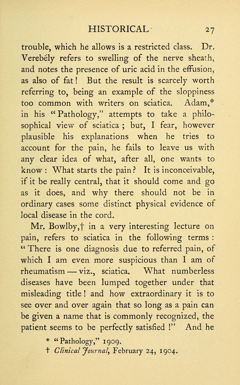 trouble, which he allows is a restricted class. Dr. Verebely refers to swelling of the nerve sheath, and notes the presence of uric acid in the effusion, as also of fat! But the result is scarcely worth referring to, being an example of the sloppiness too common with writers on sciatica. Adam,^ in his Pathology, attempts to take a philo- sophical view of sciatica ; but, I fear, however plausible his explanations when he tries to account for the pain, he fails to leave us with any clear idea of what, after all, one wants to know : What starts the pain? It is inconceivable, if it be really central, that it should come and go as it does, and why there should not be in ordinary cases some distinct physical evidence of local disease in the cord. Mr. Bowlby,f in a very interesting lecture on pain, refers to sciatica in the following terms : '' There is one diagnosis due to referred pain, of which I am even more suspicious than I am of rheumatism — viz., sciatica. What numberless diseases have been lumped together under that misleading title! and how extraordinary it is to see over and over again that so long as a pain can be given a name that is commonly recognized, the patient seems to be perfectly satisfied ! And he * Pathology, 1909. t Clinical Journal^ February 24, 1904.