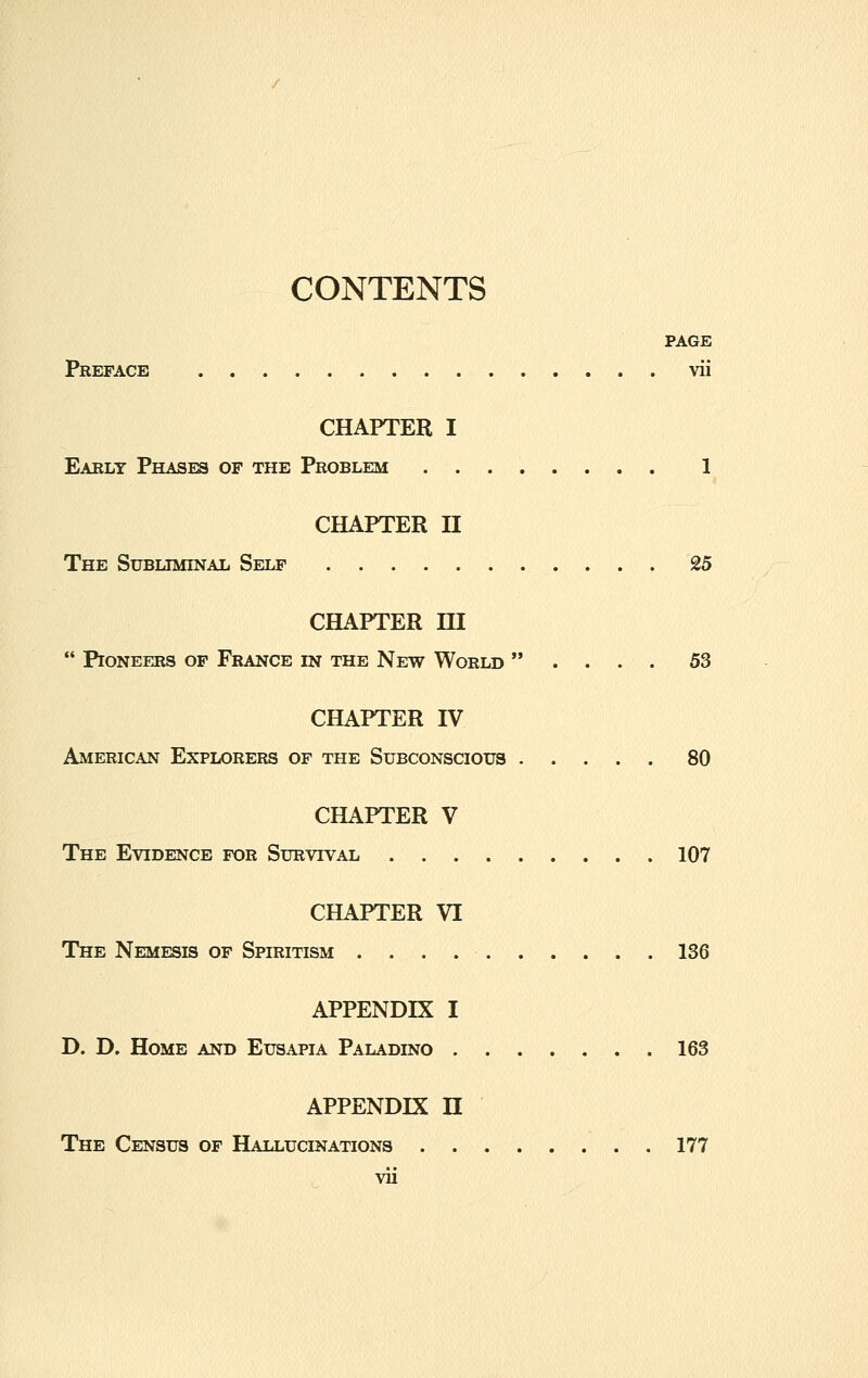 CONTENTS PAGE Preface . vii CHAPTER I Early Phases of the Problem 1 CHAPTER II The Subliminal Self 25 CHAPTER HI  Pioneers of France in the New World  . . . . 53 CHAPTER IV American Explorers of the Subconscious 80 CHAPTER V The Evidence for Survival 107 CHAPTER VI The Nemesis of Spiritism 136 APPENDIX I D. D. Home and Eusapia Paladino 163 APPENDIX H The Census of Hallucinations 177