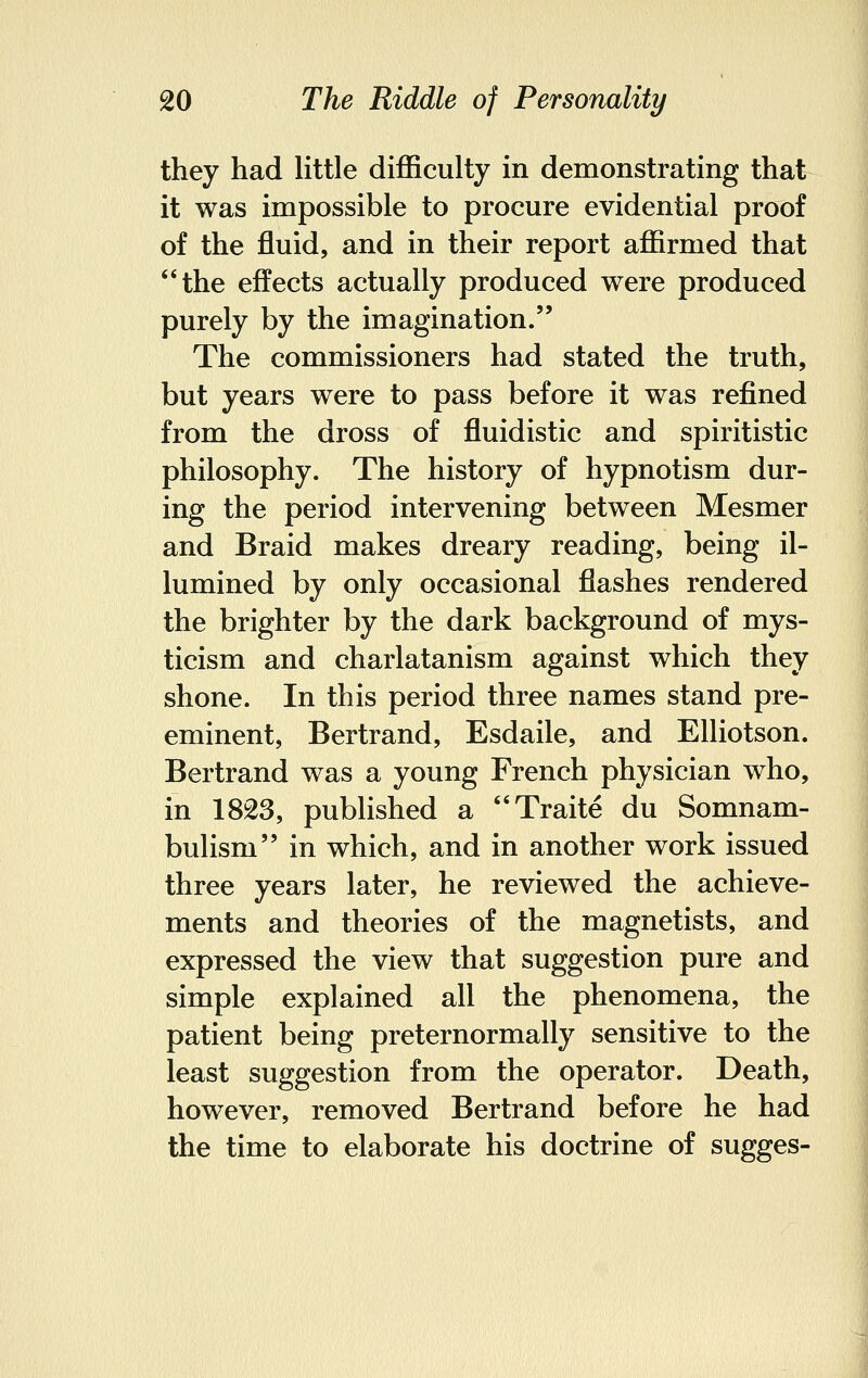 they had little difficulty in demonstrating that it was impossible to procure evidential proof of the fluid, and in their report affirmed that the effects actually produced were produced purely by the imagination. The commissioners had stated the truth, but years were to pass before it was refined from the dross of fluidistic and spiritistic philosophy. The history of hypnotism dur- ing the period intervening between Mesmer and Braid makes dreary reading, being il- lumined by only occasional flashes rendered the brighter by the dark background of mys- ticism and charlatanism against which they shone. In this period three names stand pre- eminent, Bertrand, Esdaile, and Elliotson. Bertrand was a young French physician who, in 1823, published a Traite du Somnam- bulism in which, and in another work issued three years later, he reviewed the achieve- ments and theories of the magnetists, and expressed the view that suggestion pure and simple explained all the phenomena, the patient being preternormally sensitive to the least suggestion from the operator. Death, however, removed Bertrand before he had the time to elaborate his doctrine of sugges-