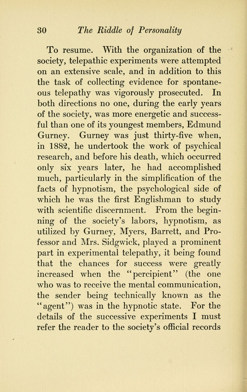 To resume. With the organization of the society, telepathic experiments were attempted on an extensive scale, and in addition to this the task of collecting evidence for spontane- ous telepathy was vigorously prosecuted. In both directions no one, during the early years of the society, was more energetic and success- ful than one of its youngest members, Edmund Gurney. Gurney was just thirty-five when, in 1882, he undertook the work of psychical research, and before his death, which occurred only six years later, he had accomplished much, particularly in the simplification of the facts of hypnotism, the psychological side of which he was the first Englishman to study with scientific discernment. From the begin- ning of the society's labors, hypnotism, as utilized by Gurney, Myers, Barrett, and Pro- fessor and Mrs. Sidgwick, played a prominent part in experimental telepathy, it being found that the chances for success were greatly increased when the percipient (the one who was to receive the mental communication, the sender being technically known as the agent) was in the hypnotic state. For the details of the successive experiments I must refer the reader to the society's official records