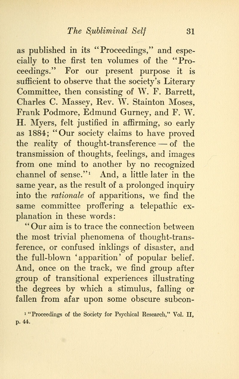 as published in its Proceedings, and espe- cially to the first ten volumes of the Pro- ceedings. For our present purpose it is sufficient to observe that the society's Literary Committee, then consisting of W. F. Barrett, Charles C. Massey, Rev. W. Stainton Moses, Frank Podmore, Edmund Gurney, and F. W. H. Myers, felt justified in affirming, so early as 1884; Our society claims to have proved the reality of thought-transference — of the transmission of thoughts, feelings, and images from one mind to another by no recognized channel of sense.1 And, a little later in the same year, as the result of a prolonged inquiry into the rationale of apparitions, we find the same committee proffering a telepathic ex- planation in these words: Our aim is to trace the connection between the most trivial phenomena of thought-trans- ference, or confused inklings of disaster, and the full-blown 'apparition' of popular belief. And, once on the track, we find group after group of transitional experiences illustrating the degrees by which a stimulus, falling or fallen from afar upon some obscure subcon- 1 Proceedings of the Society for Psychical Research, Vol. II, p. 44.