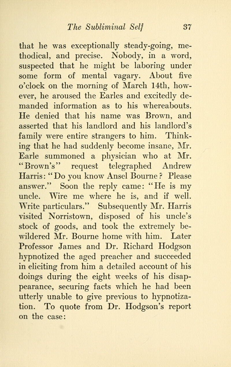 that he was exceptionally steady-going, me- thodical, and precise. Nobody, in a word, suspected that he might be laboring under some form of mental vagary. About five o'clock on the morning of March 14th, how- ever, he aroused the Earles and excitedly de- manded information as to his whereabouts. He denied that his name was Brown, and asserted that his landlord and his landlord's family were entire strangers to him. Think- ing that he had suddenly become insane, Mr. Earle summoned a physician who at Mr. Brown's request telegraphed Andrew Harris: Do you know Ansel Bourne ? Please answer. Soon the reply came: He is my uncle. Wire me where he is, and if well. Write particulars. Subsequently Mr. Harris visited Norristown, disposed of his uncle's stock of goods, and took the extremely be- wildered Mr. Bourne home with him. Later Professor James and Dr. Richard Hodgson hypnotized the aged preacher and succeeded in eliciting from him a detailed account of his doings during the eight weeks of his disap- pearance, securing facts which he had been utterly unable to give previous to hypnotiza- tion. To quote from Dr. Hodgson's report on the case: