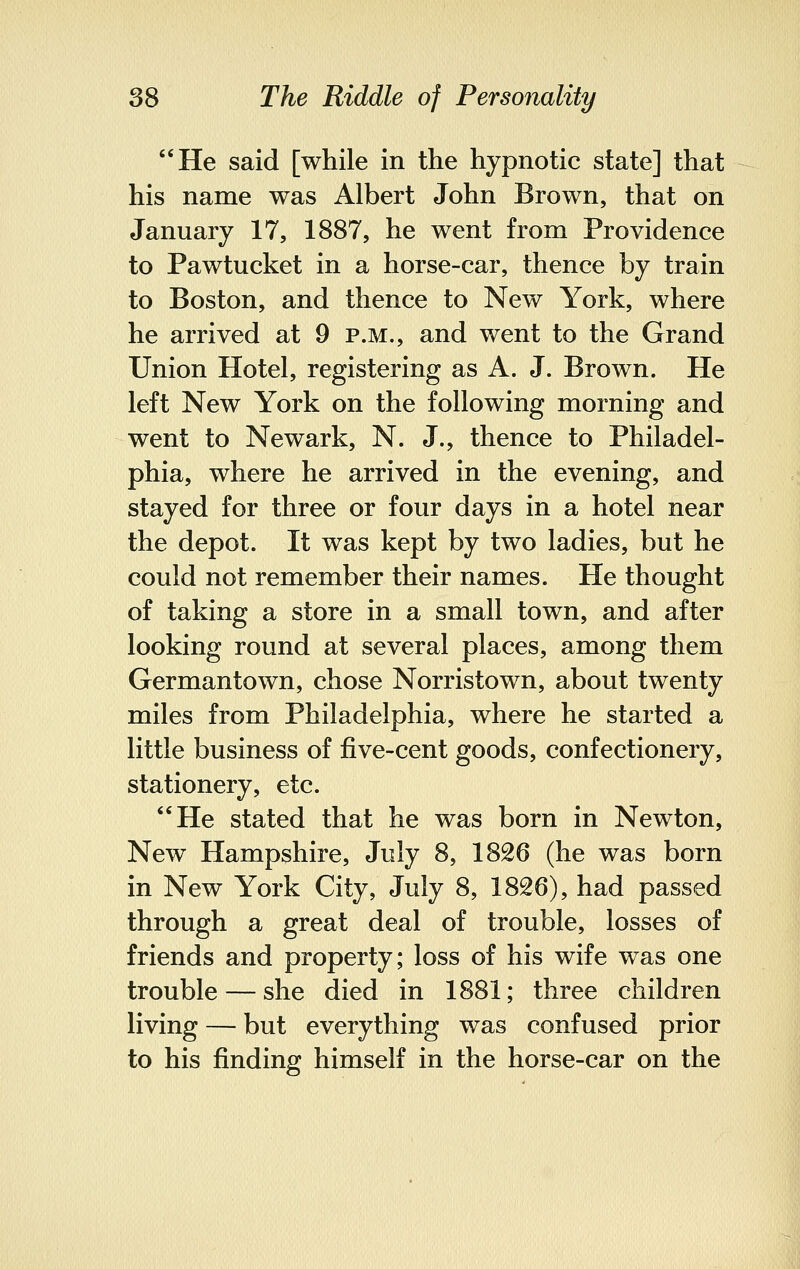 He said [while in the hypnotic state] that his name was Albert John Brown, that on January 17, 1887, he went from Providence to Pawtucket in a horse-car, thence by train to Boston, and thence to New York, where he arrived at 9 p.m., and went to the Grand Union Hotel, registering as A. J. Brown. He left New York on the following morning and went to Newark, N. J., thence to Philadel- phia, where he arrived in the evening, and stayed for three or four days in a hotel near the depot. It was kept by two ladies, but he could not remember their names. He thought of taking a store in a small town, and after looking round at several places, among them Germantown, chose Norristown, about twenty miles from Philadelphia, where he started a little business of five-cent goods, confectionery, stationery, etc. He stated that he was born in Newton, New Hampshire, July 8, 1826 (he was born in New York City, July 8, 1826), had passed through a great deal of trouble, losses of friends and property; loss of his wife was one trouble — she died in 1881; three children living — but everything was confused prior to his finding himself in the horse-car on the