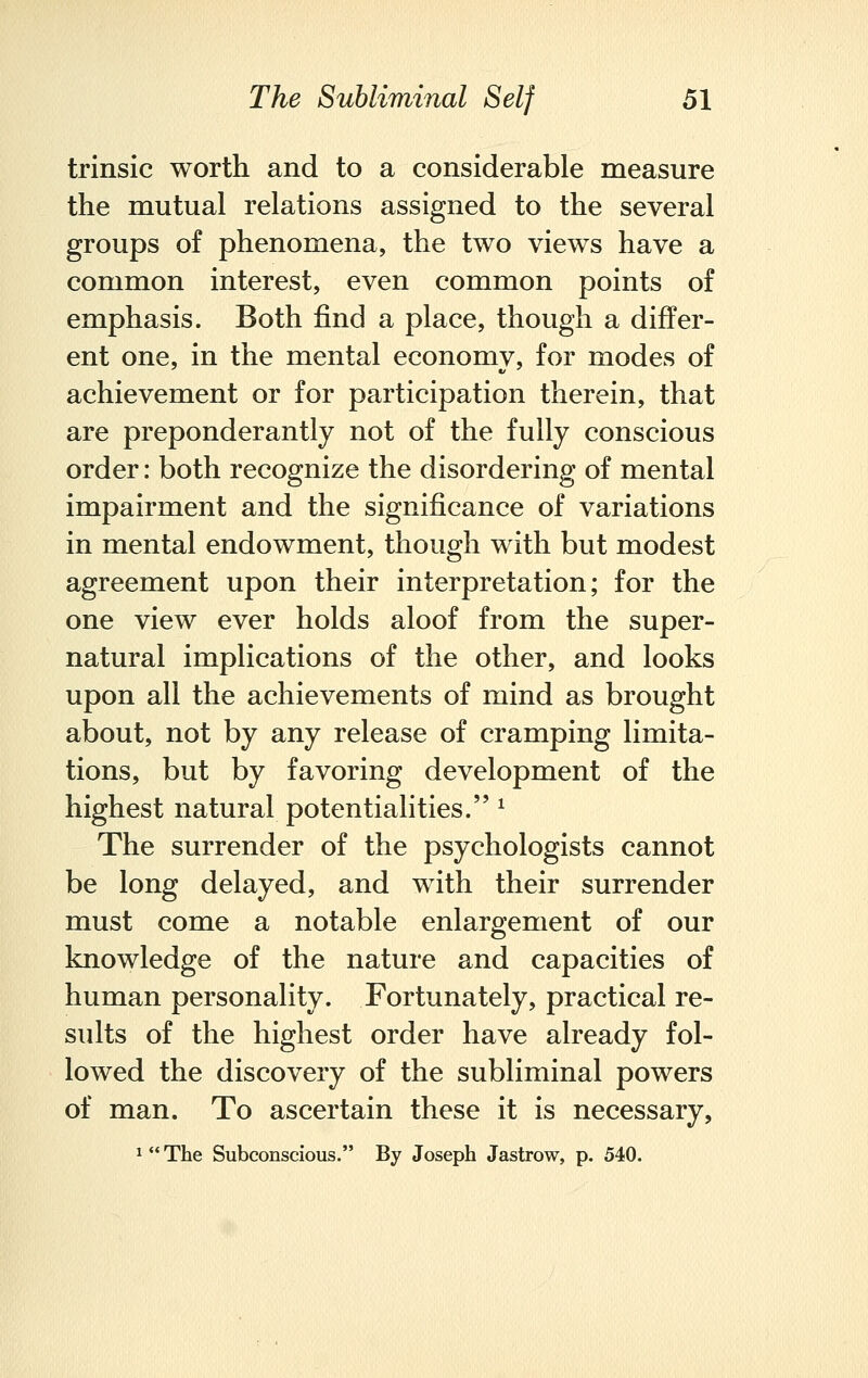 trinsic worth and to a considerable measure the mutual relations assigned to the several groups of phenomena, the two views have a common interest, even common points of emphasis. Both find a place, though a differ- ent one, in the mental economy, for modes of achievement or for participation therein, that are preponderantly not of the fully conscious order: both recognize the disordering of mental impairment and the significance of variations in mental endowment, though with but modest agreement upon their interpretation; for the one view ever holds aloof from the super- natural implications of the other, and looks upon all the achievements of mind as brought about, not by any release of cramping limita- tions, but by favoring development of the highest natural potentialities. * The surrender of the psychologists cannot be long delayed, and with their surrender must come a notable enlargement of our knowledge of the nature and capacities of human personality. Fortunately, practical re- sults of the highest order have already fol- lowed the discovery of the subliminal powers of man. To ascertain these it is necessary,