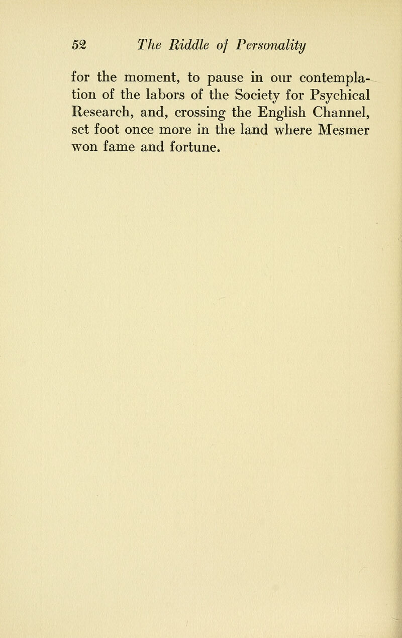 for the moment, to pause in our contempla- tion of the labors of the Society for Psychical Research, and, crossing the English Channel, set foot once more in the land where Mesmer won fame and fortune.