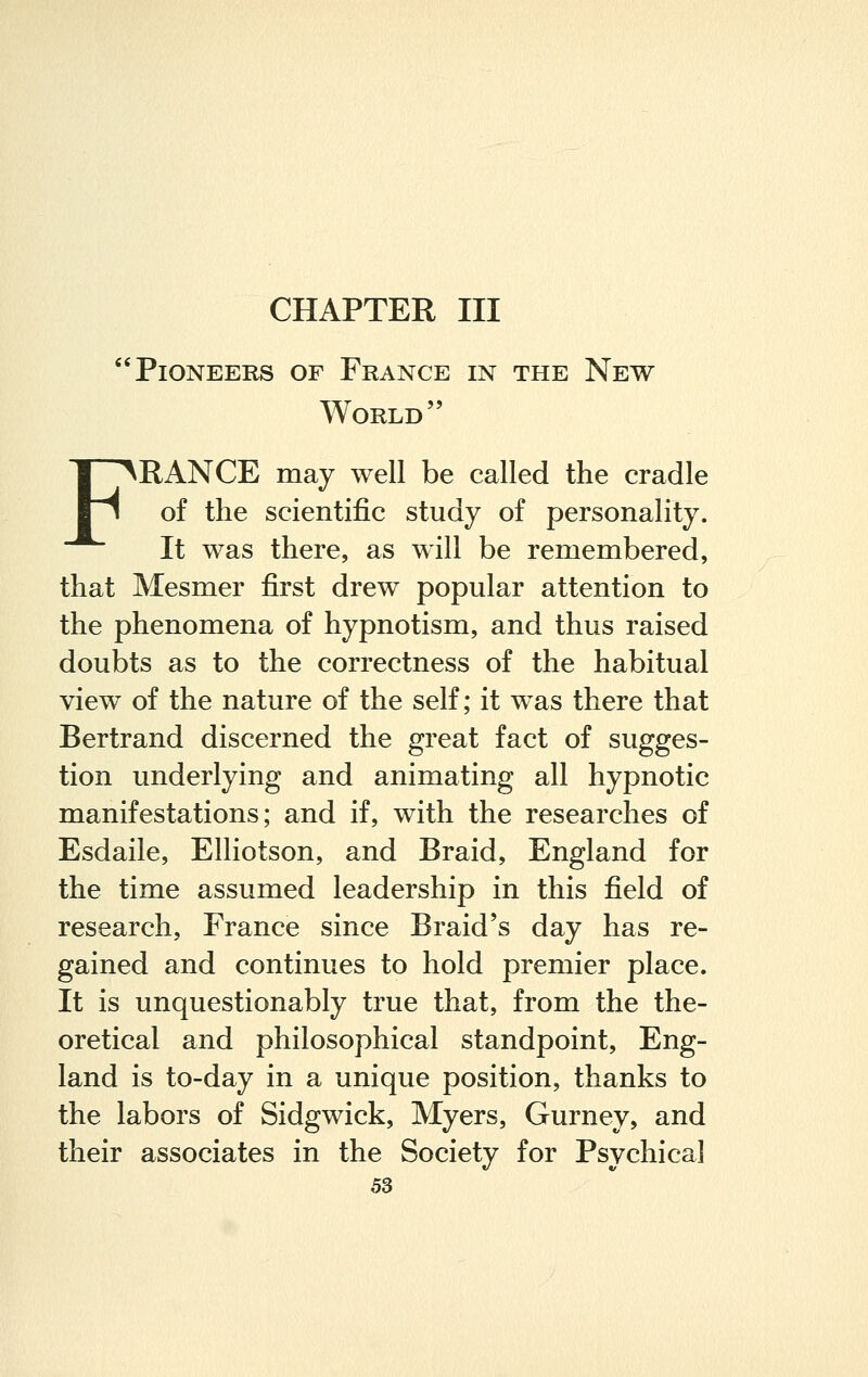 CHAPTER III Pioneers of France in the New World FRANCE may well be called the cradle of the scientific study of personality. It was there, as will be remembered, that Mesmer first drew popular attention to the phenomena of hypnotism, and thus raised doubts as to the correctness of the habitual view of the nature of the self; it was there that Bertrand discerned the great fact of sugges- tion underlying and animating all hypnotic manifestations; and if, with the researches of Esdaile, Elliotson, and Braid, England for the time assumed leadership in this field of research, France since Braid's day has re- gained and continues to hold premier place. It is unquestionably true that, from the the- oretical and philosophical standpoint, Eng- land is to-day in a unique position, thanks to the labors of Sidgwick, Myers, Gurney, and their associates in the Society for Psychical