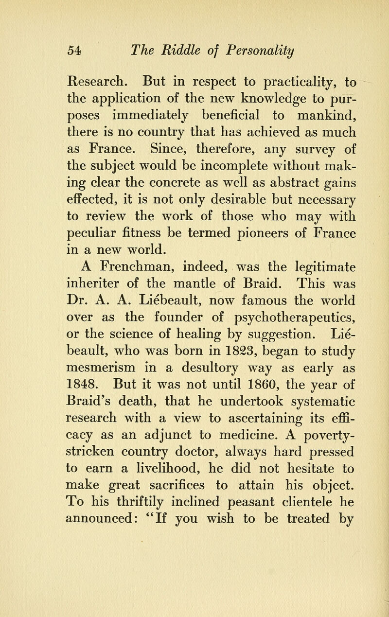 Research. But in respect to practicality, to the application of the new knowledge to pur- poses immediately beneficial to mankind, there is no country that has achieved as much as France. Since, therefore, any survey of the subject would be incomplete without mak- ing clear the concrete as well as abstract gains effected, it is not only desirable but necessary to review the work of those who may with peculiar fitness be termed pioneers of France in a new world. A Frenchman, indeed, was the legitimate inheriter of the mantle of Braid. This was Dr. A. A. Liebeault, now famous the world over as the founder of psychotherapeutics, or the science of healing by suggestion. Lie- beault, who was born in 1823, began to study mesmerism in a desultory way as early as 1848. But it was not until 1860, the year of Braid's death, that he undertook systematic research with a view to ascertaining its effi- cacy as an adjunct to medicine. A poverty- stricken country doctor, always hard pressed to earn a livelihood, he did not hesitate to make great sacrifices to attain his object. To his thriftily inclined peasant clientele he announced: If you wish to be treated by