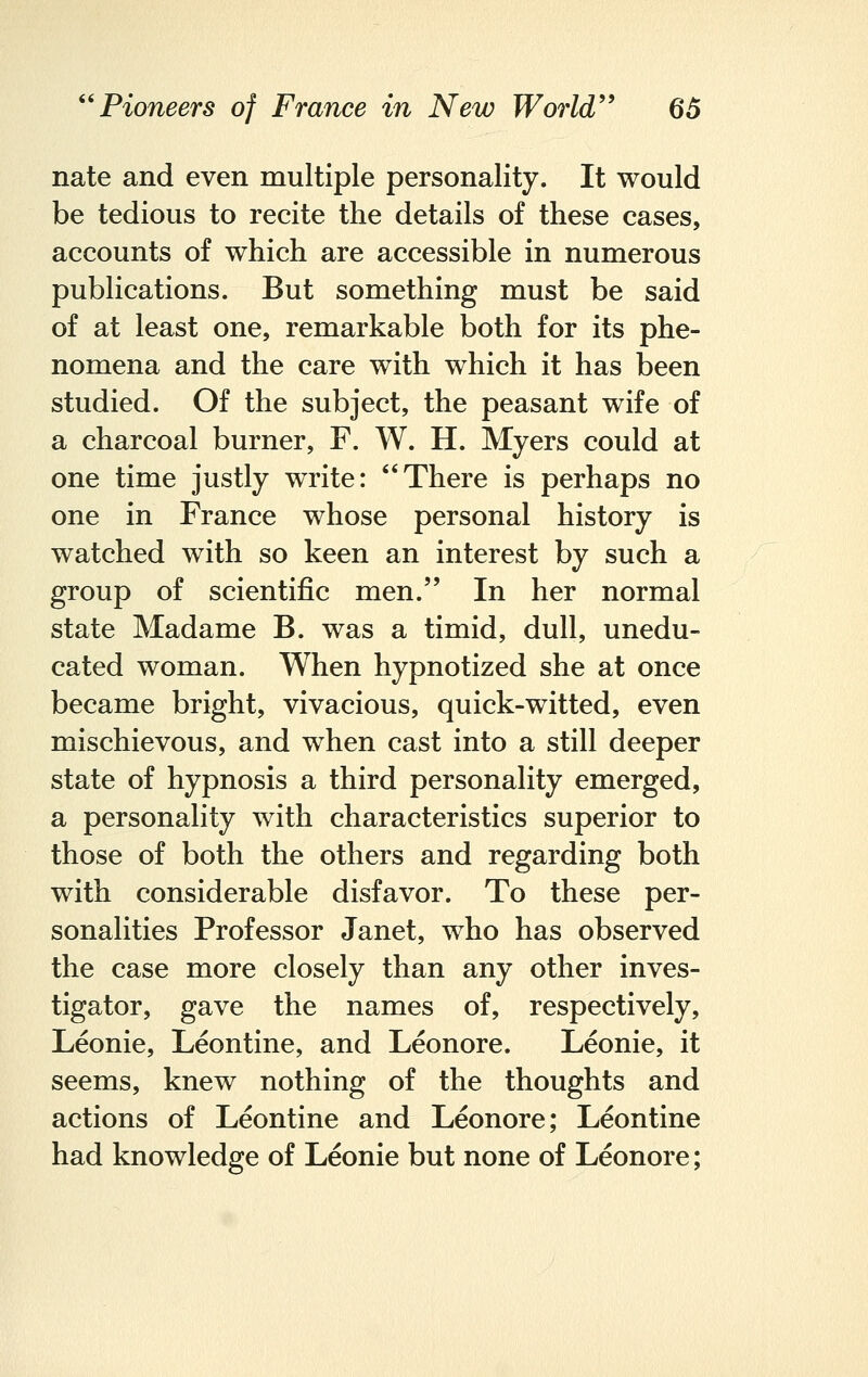 nate and even multiple personality. It would be tedious to recite the details of these cases, accounts of which are accessible in numerous publications. But something must be said of at least one, remarkable both for its phe- nomena and the care with which it has been studied. Of the subject, the peasant wife of a charcoal burner, F. W. H. Myers could at one time justly write: There is perhaps no one in France whose personal history is watched with so keen an interest by such a group of scientific men. In her normal state Madame B. was a timid, dull, unedu- cated woman. When hypnotized she at once became bright, vivacious, quick-witted, even mischievous, and when cast into a still deeper state of hypnosis a third personality emerged, a personality with characteristics superior to those of both the others and regarding both with considerable disfavor. To these per- sonalities Professor Janet, who has observed the case more closely than any other inves- tigator, gave the names of, respectively, Leonie, Leontine, and Leonore. Leonie, it seems, knew nothing of the thoughts and actions of Leontine and Leonore; Leontine had knowledge of Leonie but none of Leonore;