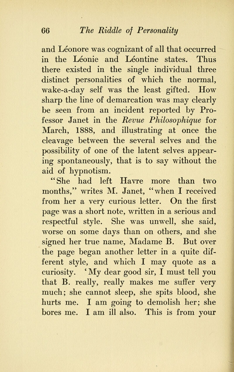 and Leonore was cognizant of all that occurred in the Leonie and Leontine states. Thus there existed in the single individual three distinct personalities of which the normal, wake-a-day self was the least gifted. How sharp the line of demarcation was may clearly be seen from an incident reported by Pro- fessor Janet in the Revue Philosophique for March, 1888, and illustrating at once the cleavage between the several selves and the possibility of one of the latent selves appear- ing spontaneously, that is to say without the aid of hypnotism. She had left Havre more than two months, writes M. Janet, when I received from her a very curious letter. On the first page was a short note, written in a serious and respectful style. She was unwell, she said, worse on some days than on others, and she signed her true name, Madame B. But over the page began another letter in a quite dif- ferent style, and which I may quote as a curiosity. 'My dear good sir, I must tell you that B. really, really makes me suffer very much; she cannot sleep, she spits blood, she hurts me. I am going to demolish her; she bores me. I am ill also. This is from your