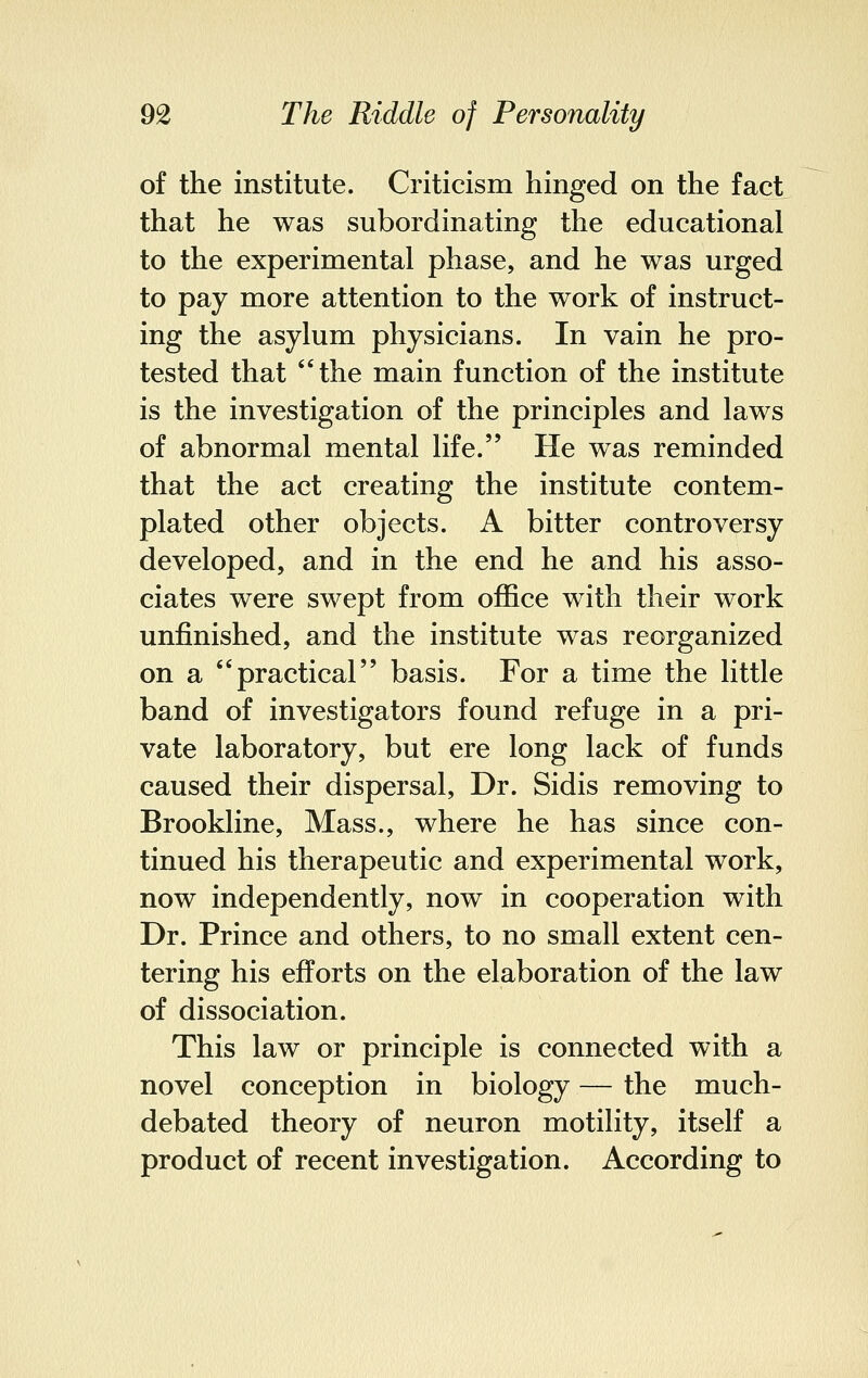 of the institute. Criticism hinged on the fact that he was subordinating the educational to the experimental phase, and he was urged to pay more attention to the work of instruct- ing the asylum physicians. In vain he pro- tested that the main function of the institute is the investigation of the principles and laws of abnormal mental life. He was reminded that the act creating the institute contem- plated other objects. A bitter controversy developed, and in the end he and his asso- ciates were swept from office with their work unfinished, and the institute was reorganized on a practical basis. For a time the little band of investigators found refuge in a pri- vate laboratory, but ere long lack of funds caused their dispersal, Dr. Sidis removing to Brookline, Mass., where he has since con- tinued his therapeutic and experimental work, now independently, now in cooperation with Dr. Prince and others, to no small extent cen- tering his efforts on the elaboration of the law of dissociation. This law or principle is connected with a novel conception in biology — the much- debated theory of neuron motility, itself a product of recent investigation. According to