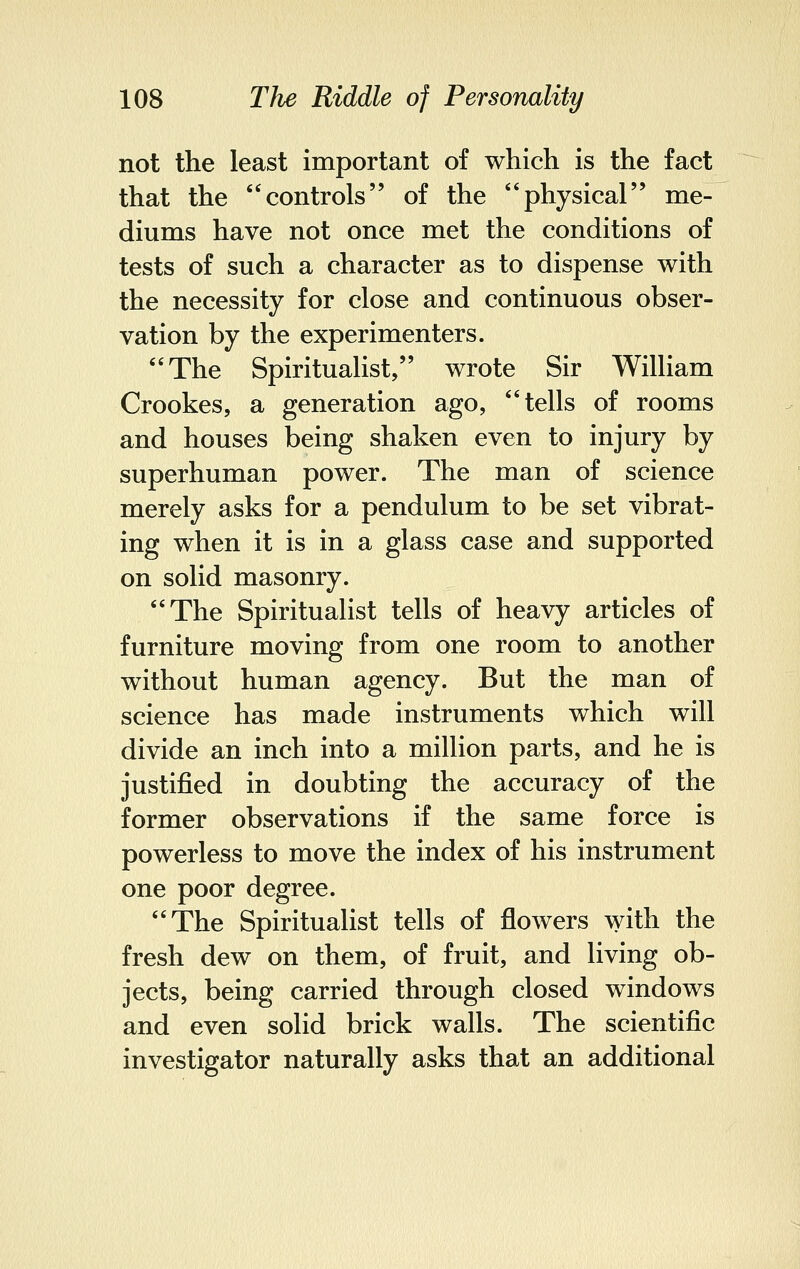 not the least important of which is the fact that the controls of the physical me- diums have not once met the conditions of tests of such a character as to dispense with the necessity for close and continuous obser- vation by the experimenters. The Spiritualist, wrote Sir William Crookes, a generation ago, tells of rooms and houses being shaken even to injury by superhuman power. The man of science merely asks for a pendulum to be set vibrat- ing when it is in a glass case and supported on solid masonry. The Spiritualist tells of heavy articles of furniture moving from one room to another without human agency. But the man of science has made instruments which will divide an inch into a million parts, and he is justified in doubting the accuracy of the former observations if the same force is powerless to move the index of his instrument one poor degree. The Spiritualist tells of flowers with the fresh dew on them, of fruit, and living ob- jects, being carried through closed windows and even solid brick walls. The scientific investigator naturally asks that an additional