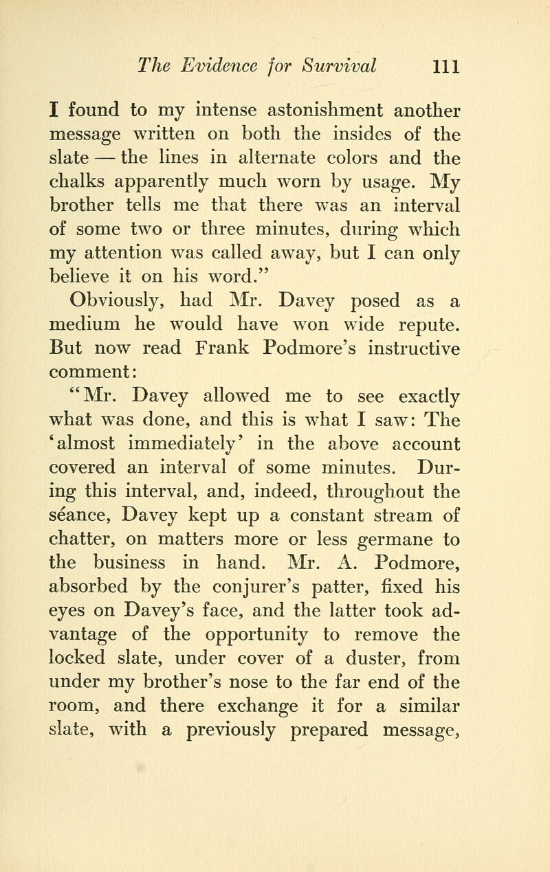 I found to my intense astonishment another message written on both the insides of the slate — the lines in alternate colors and the chalks apparently much worn by usage. My brother tells me that there was an interval of some two or three minutes, during which my attention was called away, but I can only believe it on his word. Obviously, had Mr. Davey posed as a medium he would have won wide repute. But now read Frank Podmore's instructive comment: Mr. Davey allowed me to see exactly what was done, and this is what I saw: The 'almost immediately' in the above account covered an interval of some minutes. Dur- ing this interval, and, indeed, throughout the seance, Davey kept up a constant stream of chatter, on matters more or less germane to the business in hand. Mr. A. Podmore, absorbed by the conjurer's patter, fixed his eyes on Davey's face, and the latter took ad- vantage of the opportunity to remove the locked slate, under cover of a duster, from under my brother's nose to the far end of the room, and there exchange it for a similar slate, with a previously prepared message,
