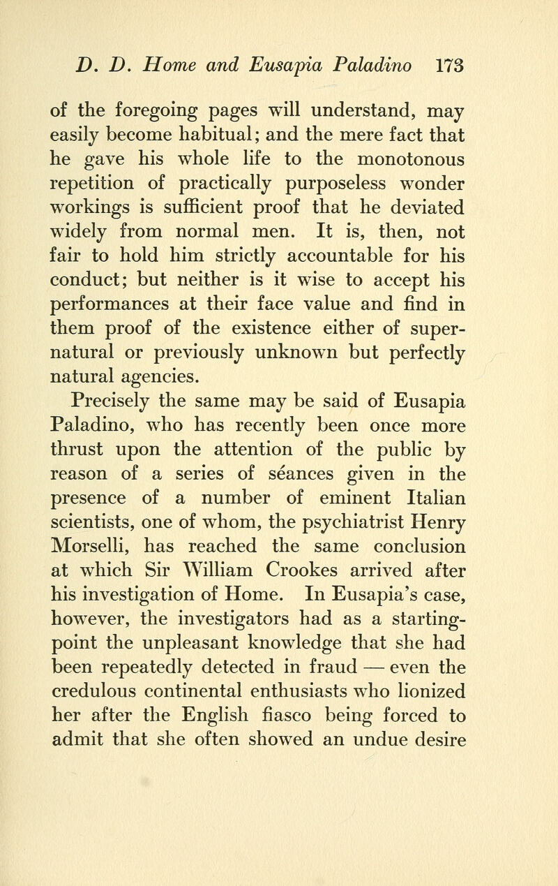 of the foregoing pages will understand, may easily become habitual; and the mere fact that he gave his whole life to the monotonous repetition of practically purposeless wonder workings is sufficient proof that he deviated widely from normal men. It is, then, not fair to hold him strictly accountable for his conduct; but neither is it wise to accept his performances at their face value and find in them proof of the existence either of super- natural or previously unknown but perfectly natural agencies. Precisely the same may be said of Eusapia Paladino, who has recently been once more thrust upon the attention of the public by reason of a series of seances given in the presence of a number of eminent Italian scientists, one of whom, the psychiatrist Henry Morselli, has reached the same conclusion at which Sir William Crookes arrived after his investigation of Home. In Eusapia's case, however, the investigators had as a starting- point the unpleasant knowledge that she had been repeatedly detected in fraud — even the credulous continental enthusiasts who lionized her after the English fiasco being forced to admit that she often showed an undue desire