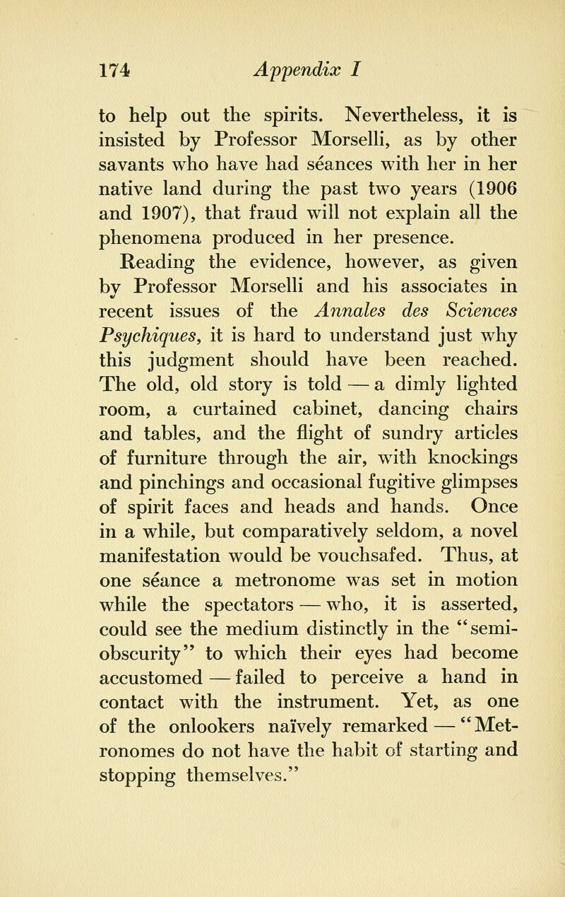 to help out the spirits. Nevertheless, it is insisted by Professor Morselli, as by other savants who have had seances with her in her native land during the past two years (1906 and 1907), that fraud will not explain all the phenomena produced in her presence. Reading the evidence, however, as given bv Professor Morselli and his associates in recent issues of the Annates des Sciences Psychiques, it is hard to understand just why this judgment should have been reached. The old, old story is told — a dimly lighted room, a curtained cabinet, dancing chairs and tables, and the flight of sundry articles of furniture through the air, with knockings and pinchings and occasional fugitive glimpses of spirit faces and heads and hands. Once in a while, but comparatively seldom, a novel manifestation would be vouchsafed. Thus, at one seance a metronome was set in motion while the spectators — who, it is asserted, could see the medium distinctly in the semi- obscurity to which their eyes had become accustomed — failed to perceive a hand in contact with the instrument. Yet, as one of the onlookers naively remarked —  Met- ronomes do not have the habit of starting and stopping themselves.