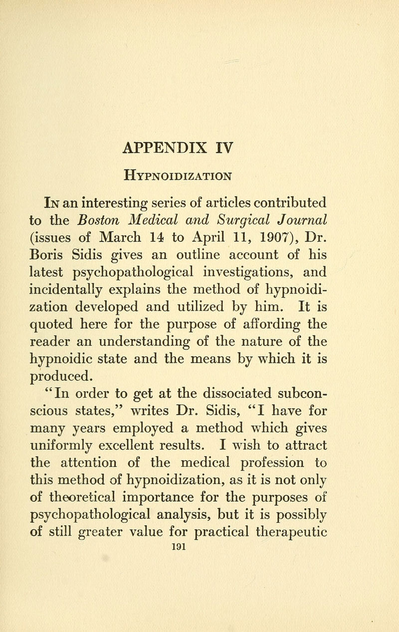 Hypnoidization In an interesting series of articles contributed to the Boston Medical and Surgical Journal (issues of March 14 to April 11, 1907), Dr. Boris Sidis gives an outline account of his latest psychopathological investigations, and incidentally explains the method of hypnoidi- zation developed and utilized by him. It is quoted here for the purpose of affording the reader an understanding of the nature of the hypnoidic state and the means by which it is produced. In order to get at the dissociated subcon- scious states, writes Dr. Sidis, I have for many years employed a method which gives uniformly excellent results. I wish to attract the attention of the medical profession to this method of hypnoidization, as it is not only of theoretical importance for the purposes of psychopathological analysis, but it is possibly of still greater value for practical therapeutic