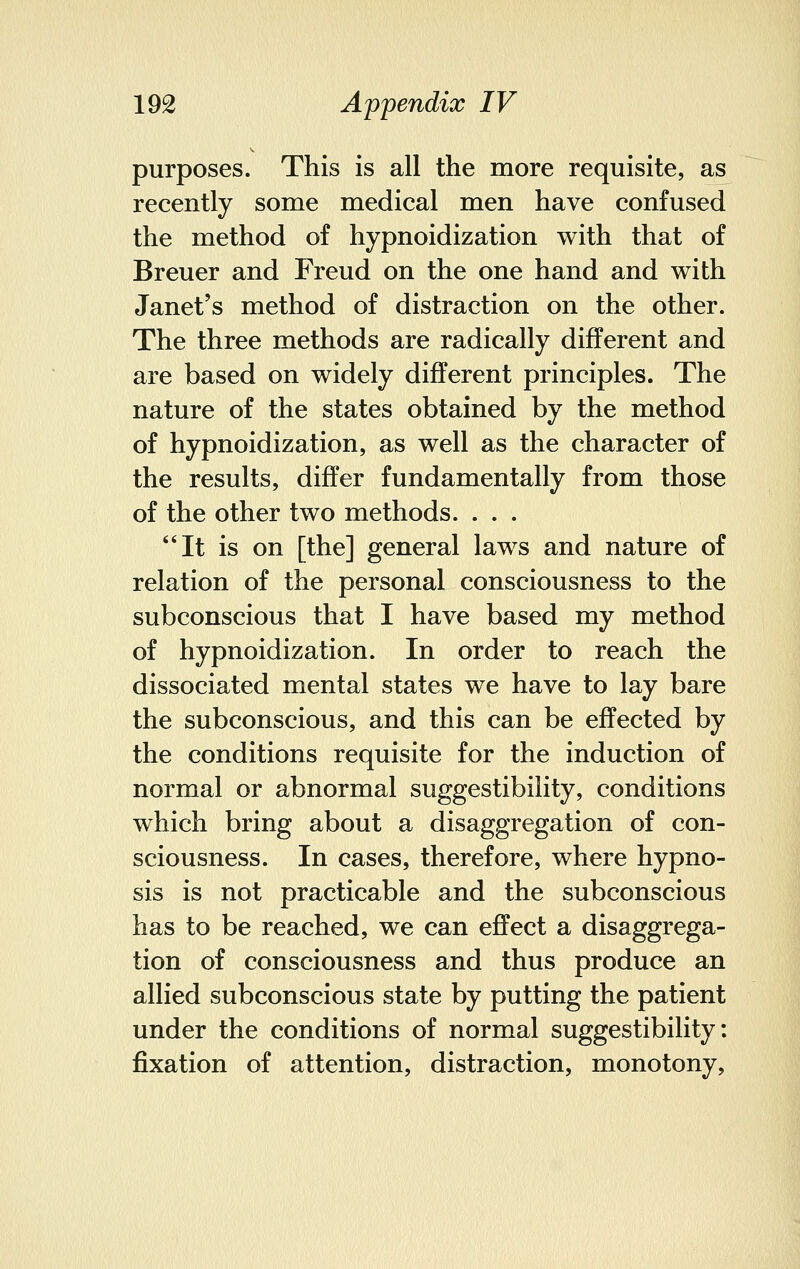 purposes. This is all the more requisite, as recently some medical men have confused the method of hypnoidization with that of Breuer and Freud on the one hand and with Janet's method of distraction on the other. The three methods are radically different and are based on widely different principles. The nature of the states obtained by the method of hypnoidization, as well as the character of the results, differ fundamentally from those of the other two methods. . . . It is on [the] general laws and nature of relation of the personal consciousness to the subconscious that I have based my method of hypnoidization. In order to reach the dissociated mental states we have to lay bare the subconscious, and this can be effected by the conditions requisite for the induction of normal or abnormal suggestibility, conditions which bring about a disaggregation of con- sciousness. In cases, therefore, where hypno- sis is not practicable and the subconscious has to be reached, we can effect a disaggrega- tion of consciousness and thus produce an allied subconscious state by putting the patient under the conditions of normal suggestibility: fixation of attention, distraction, monotony,