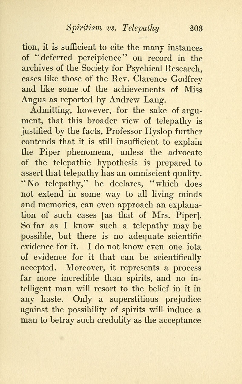 tion, it is sufficient to cite the many instances of deferred percipience on record in the archives of the Society for Psychical Research, cases like those of the Rev. Clarence Godfrey and like some of the achievements of Miss Angus as reported by Andrew Lang. Admitting, however, for the sake of argu- ment, that this broader view of telepathy is justified by the facts, Professor Hyslop further contends that it is still insufficient to explain the Piper phenomena, unless the advocate of the telepathic hypothesis is prepared to assert that telepathy has an omniscient quality. No telepathy, he declares, which does not extend in some way to all living minds and memories, can even approach an explana- tion of such cases [as that of Mrs. Piper]. So far as I know such a telepathy may be possible, but there is no adequate scientific evidence for it. I do not know even one iota of evidence for it that can be scientifically accepted. Moreover, it represents a process far more incredible than spirits, and no in- telligent man will resort to the belief in it in any haste. Only a superstitious prejudice against the possibility of spirits will induce a man to betray such credulity as the acceptance