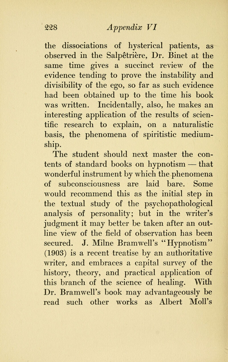the dissociations of hysterical patients, as observed in the Salpetriere, Dr. Binet at the same time gives a succinct review of the evidence tending to prove the instability and divisibility of the ego, so far as such evidence had been obtained up to the time his book was written. Incidentally, also, he makes an interesting application of the results of scien- tific research to explain, on a naturalistic basis, the phenomena of spiritistic medium- ship. The student should next master the con- tents of standard books on hypnotism — that wonderful instrument by which the phenomena of subconsciousness are laid bare. Some would recommend this as the initial step in the textual study of the psychopathological analysis of personality; but in the writer's judgment it may better be taken after an out- line view of the field of observation has been secured. J. Milne Bramwell's Hypnotism (1903) is a recent treatise by an authoritative writer, and embraces a capital survey of the history, theory, and practical application of this branch of the science of healing. With Dr. Bramwell's book may advantageously be read such other works as Albert Moll's