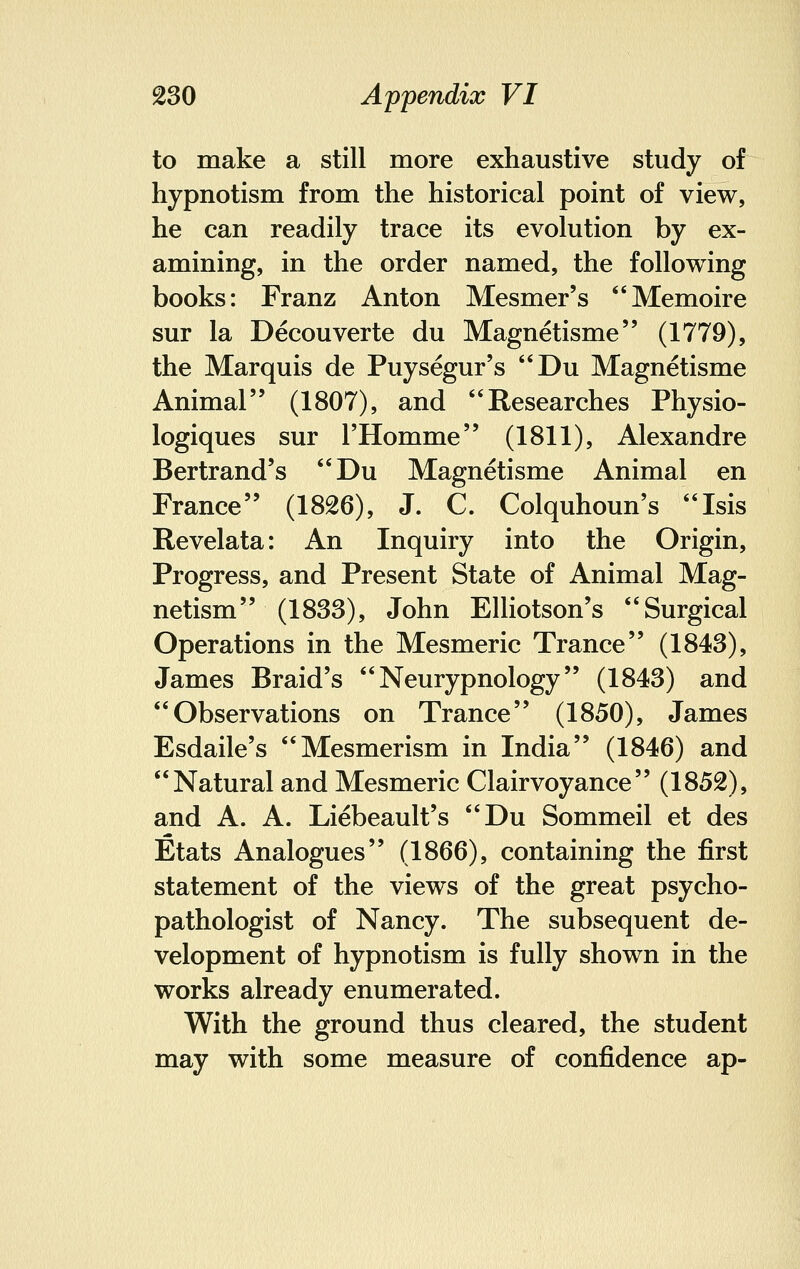 to make a still more exhaustive study of hypnotism from the historical point of view, he can readily trace its evolution by ex- amining, in the order named, the following books: Franz Anton Mesmer's Memoire sur la Decouverte du Magnetisme (1779), the Marquis de Puysegur's Du Magnetisme Animal (1807), and Researches Physio- logiques sur FHomme (1811), Alexandre Bertrand's Du Magnetisme Animal en France (1826), J. C. Colquhoun's Isis Revelata: An Inquiry into the Origin, Progress, and Present State of Animal Mag- netism (1833), John Elliotson's Surgical Operations in the Mesmeric Trance (1843), James Braid's  Neurypnology (1843) and Observations on Trance (1850), James Esdaile's Mesmerism in India (1846) and Natural and Mesmeric Clairvoyance (1852), and A. A. Liebeault's Du Sommeil et des Etats Analogues (1866), containing the first statement of the views of the great psycho- pathologist of Nancy. The subsequent de- velopment of hypnotism is fully shown in the works already enumerated. With the ground thus cleared, the student may with some measure of confidence ap-