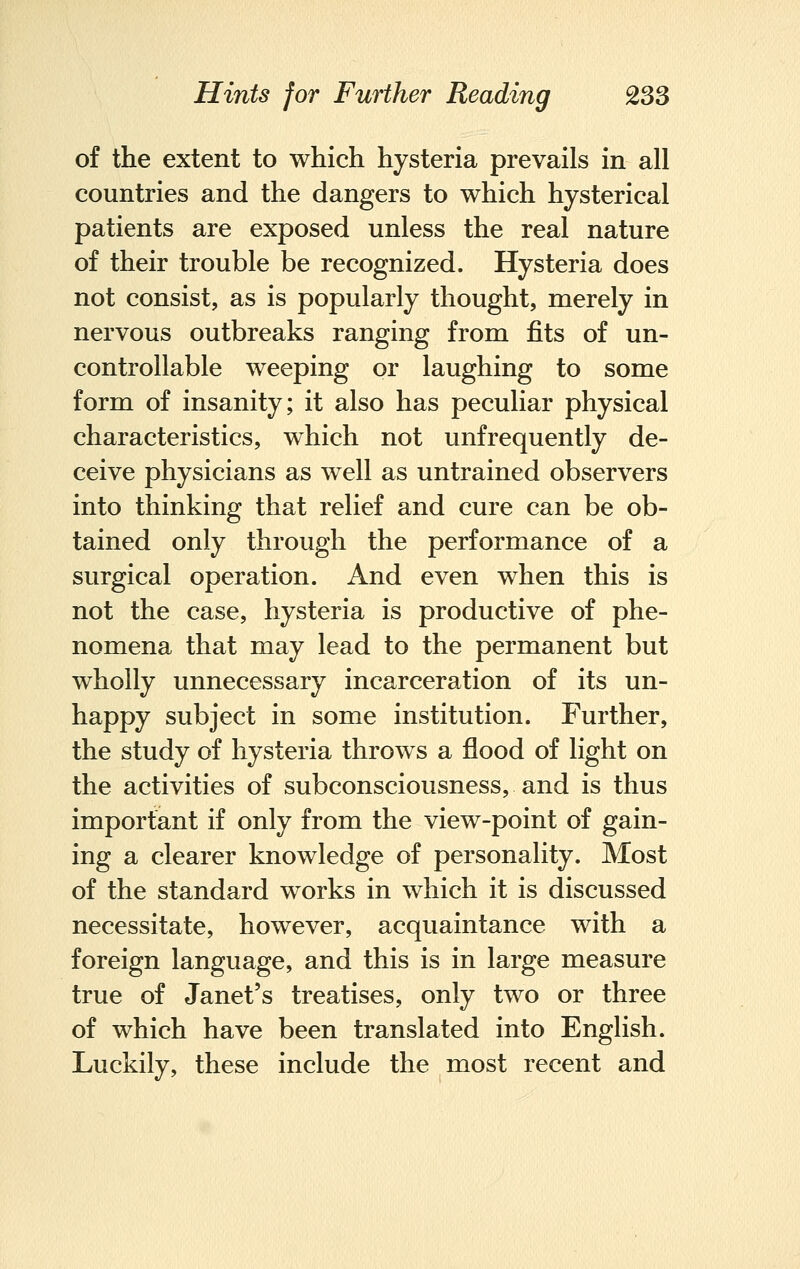 of the extent to which hysteria prevails in all countries and the dangers to which hysterical patients are exposed unless the real nature of their trouble be recognized. Hysteria does not consist, as is popularly thought, merely in nervous outbreaks ranging from fits of un- controllable weeping or laughing to some form of insanity; it also has peculiar physical characteristics, which not unfrequently de- ceive physicians as well as untrained observers into thinking that relief and cure can be ob- tained only through the performance of a surgical operation. And even when this is not the case, hysteria is productive of phe- nomena that may lead to the permanent but wholly unnecessary incarceration of its un- happy subject in some institution. Further, the study of hysteria throws a flood of light on the activities of subconsciousness, and is thus important if only from the view-point of gain- ing a clearer knowledge of personality. Most of the standard works in which it is discussed necessitate, however, acquaintance with a foreign language, and this is in large measure true of Janet's treatises, only two or three of which have been translated into English. Luckily, these include the most recent and