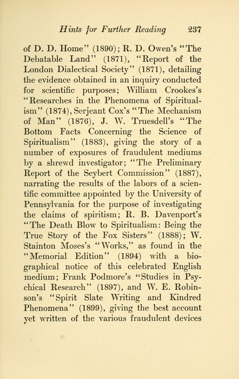of D. D. Home (1890); R. D. Owen's The Debatable Land (1871), Report of the London Dialectical Society (1871), detailing the evidence obtained in an inquiry conducted for scientific purposes; William Crookes's Researches in the Phenomena of Spiritual- ism (1874), Serjeant Cox's The Mechanism of Man (1876), J. W. Truesdell's The Bottom Facts Concerning the Science of Spiritualism (1883), giving the story of a number of exposures of fraudulent mediums by a shrewd investigator; The Preliminary Report of the Seybert Commission (1887), narrating the results of the labors of a scien- tific committee appointed by the University of Pennsylvania for the purpose of investigating the claims of spiritism; R. B. Davenport's The Death Blow to Spiritualism: Being the True Story of the Fox Sisters (1888); W. Stainton Moses's Works, as found in the Memorial Edition (1894) with a bio- graphical notice of this celebrated English medium; Frank Podmore's Studies in Psy- chical Research (1897), and W. E. Robin- son's Spirit Slate Writing and Kindred Phenomena (1899), giving the best account yet written of the various fraudulent devices