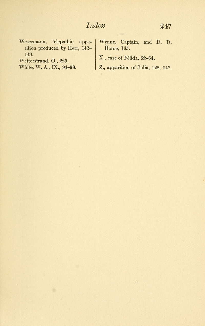 Wesermann, telepathic appa- rition produced by Herr, 142- 143. Wetterstrand, O., 229. White, W. A., IX., 94-98. Wynne, Captain, and D. D. Home, 165. X., case of Felida, 62-64. Z., apparition of Julia, 122, 147.