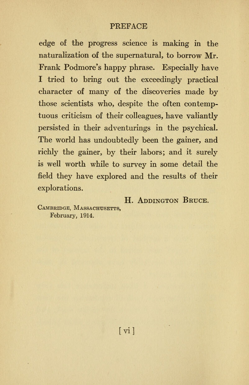 edge of the progress science is making in the naturalization of the supernatural, to borrow Mr. Frank Podmore's happy phrase. Especially have I tried to bring out the exceedingly practical character of many of the discoveries made by those scientists who, despite the often contemp- tuous criticism of their colleagues, have valiantly persisted in their adventurings in the psychical. The world has undoubtedly been the gainer, and richly the gainer, by their labors; and it surely is well worth while to survey in some detail the field they have explored and the results of their explorations. H. Addington Bruce. Cambridge, Massachusetts, February, 1914.