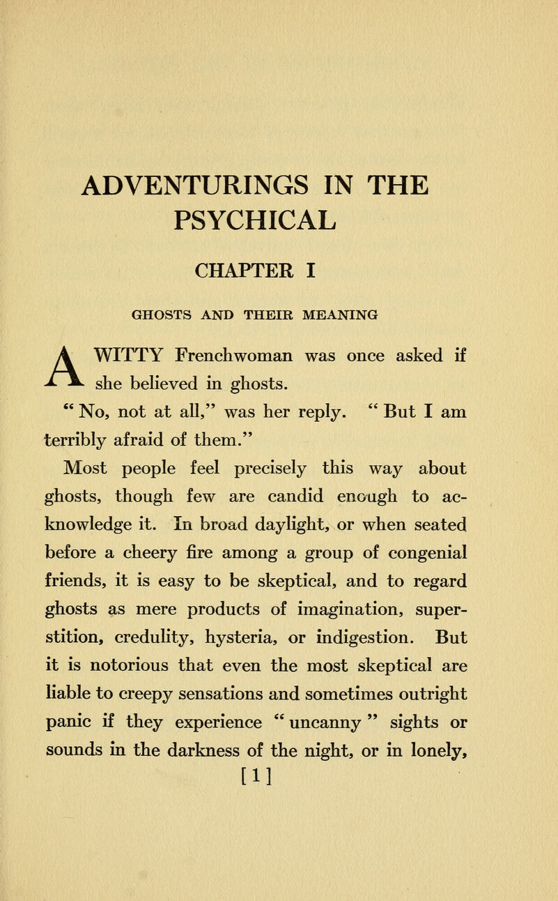 PSYCHICAL CHAPTER I GHOSTS AND THEIR MEANING A WITTY Frenchwoman was once asked if she believed in ghosts. ** No, not at all, was her reply.  But I am terribly afraid of them. Most people feel precisely this way about ghosts, though few are candid enough to ac- knowledge it. In broad daylight, or when seated before a cheery fire among a group of congenial friends, it is easy to be skeptical, and to regard ghosts as mere products of imagination, super- stition, credulity, hysteria, or indigestion. But it is notorious that even the most skeptical are liable to creepy sensations and sometimes outright panic if they experience  uncanny  sights or sounds in the darkness of the night, or in lonely, [11