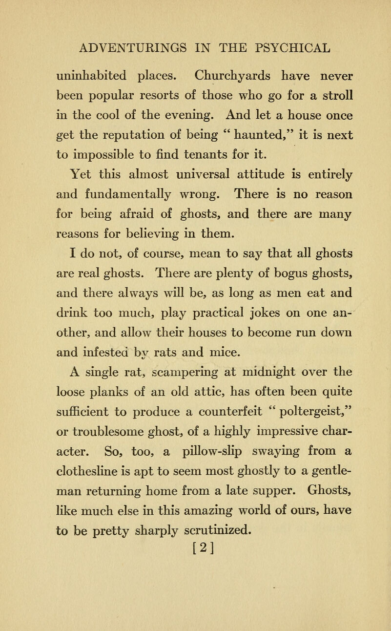 uninhabited places. Churchyards have never been popular resorts of those who go for a stroll in the cool of the evening. And let a house once get the reputation of being  haunted, it is next to impossible to find tenants for it. Yet this almost universal attitude is entirely and fundamentally wrong. There is no reason for being afraid of ghosts, and there are many reasons for believing in them. I do not, of course, mean to say that all ghosts are real ghosts. There are plenty of bogus ghosts, and there always will be, as long as men eat and drink too much, play practical jokes on one an- other, and allow their houses to become run down and infested bv rats and mice. A single rat, scampering at midnight over the loose planks of an old attic, has often been quite sufficient to produce a counterfeit  poltergeist, or troublesome ghost, of a highly impressive char- acter. So, too, a pillow-slip swaying from a clothesline is apt to seem most ghostly to a gentle- man returning home from a late supper. Ghosts, like much else in this amazing world of ours, have to be pretty sharply scrutinized. [2]