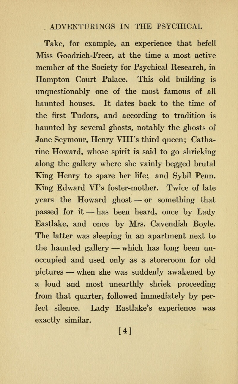 Take, for example, an experience that befell Miss Goodrich-Freer, at the time a most active member of the Society for Psychical Research, in Hampton Court Palace. This old building is unquestionably one of the most famous of all haunted houses. It dates back to the time of the first Tudors, and according to tradition is haunted by several ghosts, notably the ghosts of Jane Seymour, Henry VIII's third queen; Catha- rine Howard, whose spirit is said to go shrieking along the gallery where she vainly begged brutal King Henry to spare her life; and Sybil Penn, King Edward VI's foster-mother. Twice of late years the Howard ghost — or something that passed for it — has been heard, once by Lady Eastlake, and once by Mrs. Cavendish Boyle. The latter was sleeping in an apartment next to the haunted gallery — which has long been un- occupied and used only as a storeroom for old pictures — when she was suddenly awakened by a loud and most unearthly shriek proceeding from that quarter, followed immediately by per- fect silence. Lady Eastlake's experience was exactly similar. [4]