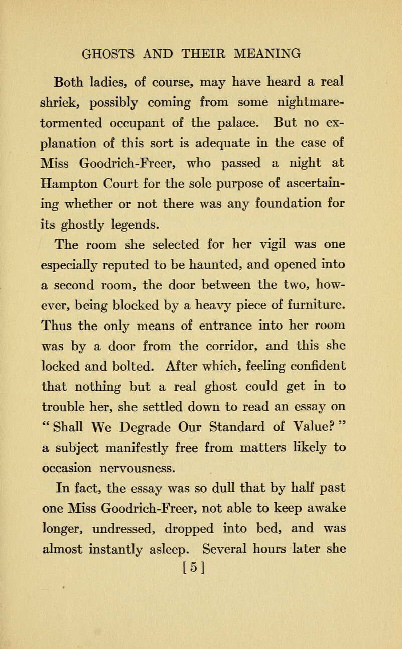 Both ladies, of course, may have heard a real shriek, possibly coming from some nightmare- tormented occupant of the palace. But no ex- planation of this sort is adequate in the case of Miss Goodrich-Freer, who passed a night at Hampton Court for the sole purpose of ascertain- ing whether or not there was any foundation for its ghostly legends. The room she selected for her vigil was one especially reputed to be haunted, and opened into a second room, the door between the two, how- ever, being blocked by a heavy piece of furniture. Thus the only means of entrance into her room was by a door from the corridor, and this she locked and bolted. After which, feeling confident that nothing but a real ghost could get in to trouble her, she settled down to read an essay on  ShaU We Degrade Our Standard of Value.?  a subject manifestly free from matters likely to occasion nervousness. In fact, the essay was so dull that by half past one Miss Goodrich-Freer, not able to keep awake longer, undressed, dropped into bed, and was almost instantly asleep. Several hours later she [5]