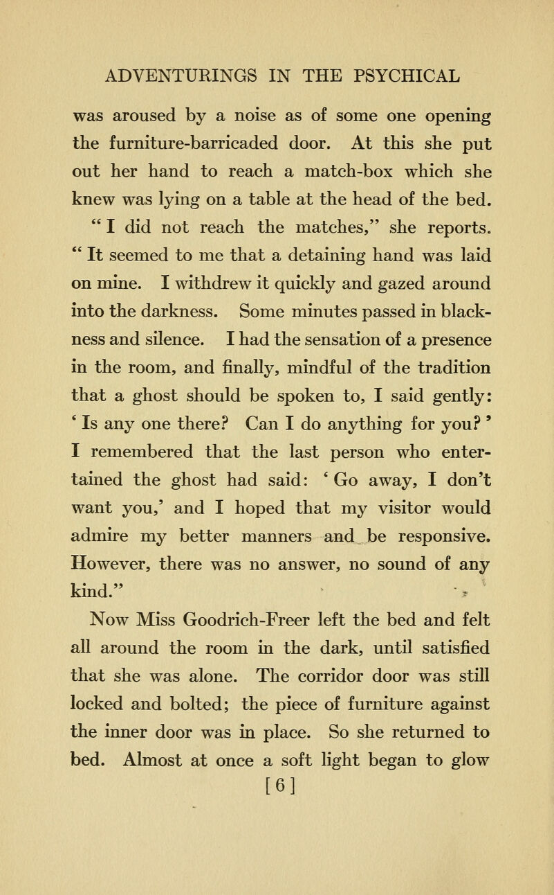 was aroused by a noise as of some one opening the furniture-barricaded door. At this she put out her hand to reach a match-box which she knew was lying on a table at the head of the bed.  I did not reach the matches, she reports.  It seemed to me that a detaining hand was laid on mine. I withdrew it quickly and gazed around into the darkness. Some minutes passed in black- ness and silence. I had the sensation of a presence in the room, and finally, mindful of the tradition that a ghost should be spoken to, I said gently: ' Is any one there.f* Can I do anything for you? ' I remembered that the last person who enter- tained the ghost had said: * Go away, I don't want you,' and I hoped that my visitor would admire my better manners and be responsive. However, there was no answer, no sound of any kind. Now Miss Goodrich-Freer left the bed and felt all around the room in the dark, until satisfied that she was alone. The corridor door was still locked and bolted; the piece of furniture against the inner door was in place. So she returned to bed. Almost at once a soft light began to glow [6]