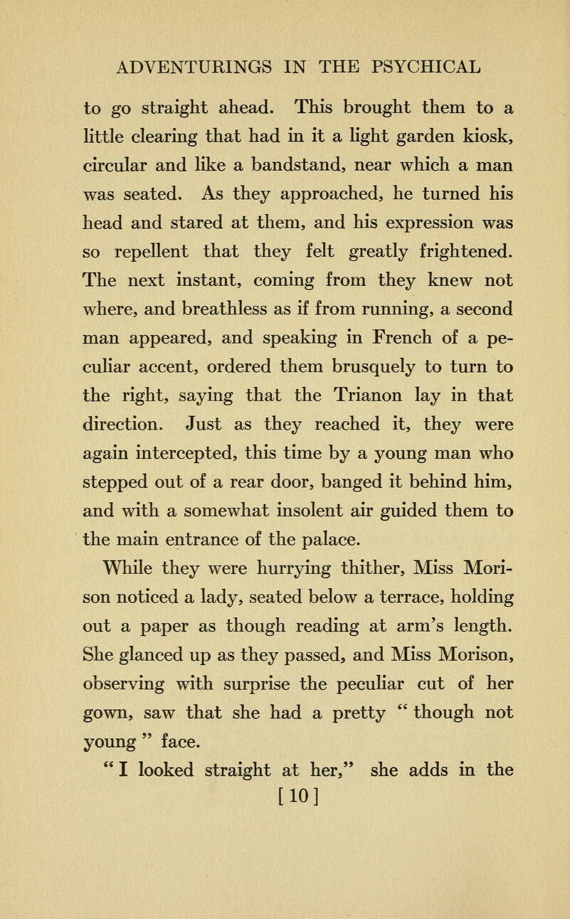 to go straight ahead. This brought them to a little clearing that had in it a hght garden kiosk, circular and like a bandstand, near which a man was seated. As they approached, he turned his head and stared at them, and his expression was so repellent that they felt greatly frightened. The next instant, coming from they knew not where, and breathless as if from running, a second man appeared, and speaking in French of a pe- culiar accent, ordered them brusquely to turn to the right, saying that the Trianon lay in that direction. Just as they reached it, they were again intercepted, this time by a young man who stepped out of a rear door, banged it behind him, and with a somewhat insolent air guided them to the main entrance of the palace. While they were hurrying thither. Miss Mori- son noticed a lady, seated below a terrace, holding out a paper as though reading at arm's length. She glanced up as they passed, and Miss Morison, observing with surprise the peculiar cut of her gown, saw that she had a pretty  though not young  face.  I looked straight at her, she adds in the [10]