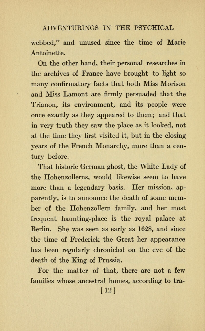 webbed, and unused since the time of Marie Antoinette. On the other hand, their personal researches in the archives of France have brought to hght so many confirmatory facts that both Miss Morison and Miss Lamont are firmly persuaded that the Trianon, its environment, and its people were once exactly as they appeared to them; and that in very truth they saw the place as it looked, not at the time they first visited it, but in the closing years of the French Monarchy, more than a cen- tury before. That historic German ghost, the White Lady of the HohenzoUerns, would likewise seem to have more than a legendary basis. Her mission, ap- parently, is to announce the death of some mem- ber of the HohenzoUern family, and her most frequent haunting-place is the royal palace at BerHn. She was seen as early as 1628, and since the time of Frederick the Great her appearance has been regularly chronicled on the eve of the death of the King of Prussia. For the matter of that, there are not a few families whose ancestral homes, according to tra- [12]