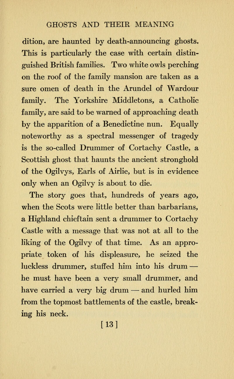 dition, are haunted by death-announcing ghosts. This is particularly the case with certain distin- guished British families. Two white owls perching on the roof of the family mansion are taken as a sure omen of death in the Arundel of Wardour family. The Yorkshire Middletons, a Catholic family, are said to be warned of approaching death by the apparition of a Benedictine nun. Equally noteworthy as a spectral messenger of tragedy is the so-called Drummer of Cortachy Castle, a Scottish ghost that haunts the ancient stronghold of the Ogilvys, Earls of Airlie, but is in evidence only when an Ogilvy is about to die. The story goes that, hundreds of years ago, when the Scots were little better than barbarians, a Highland chieftain sent a drummer to Cortachy Castle with a message that was not at all to the liking of the Ogilvy of that time. As an appro- priate token of his displeasure, he seized the luckless drummer, stuffed him into his drum — he must have been a very small drummer, and have carried a very big drum — and hurled him from the topmost battlements of the castle, break- ing his neck. [13]