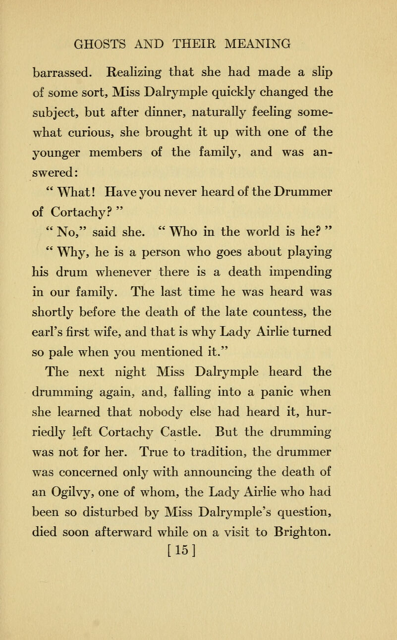 barrassed. Realizing that she had made a sKp of some sort, Miss Dalrymple quickly changed the subject, but after dinner, naturally feeling some- what curious, she brought it up with one of the younger members of the family, and was an- swered :  What! Have you never heard of the Drummer of Cortachy?   No, said she.  Who in the world is he?   Why, he is a person who goes about playing his drum whenever there is a death impending in our family. The last time he was heard was shortly before the death of the late countess, the earl's first wife, and that is why Lady Airlie turned so pale when you mentioned it. The next night Miss Dalrymple heard the drumming again, and, falling into a panic when she learned that nobody else had heard it, hur- riedly left Cortachy Castle. But the drumming was not for her. True to tradition, the drummer was concerned only with announcing the death of an Ogilvy, one of whom, the Lady Airlie who had been so disturbed by Miss Dahymple's question, died soon afterward while on a visit to Brighton. [15]