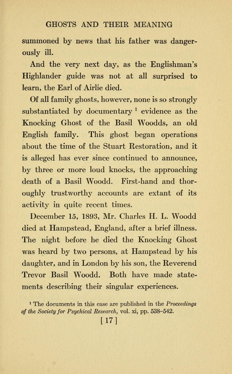 summoned by news that his father was danger- ously ill. And the very next day, as the Englishman's Highlander guide was not at all surprised to learn, the Earl of Airhe died. Of all family ghosts, however, none is so strongly substantiated by documentary ^ evidence as the Knocking Ghost of the Basil Woodds, an old English family. This ghost began operations about the time of the Stuart Restoration, and it is alleged has ever since continued to announce, by three or more loud knocks, the approaching death of a Basil Woodd. First-hand and thor- oughly trustworthy accounts are extant of its activity in quite recent times. December 15, 1893, Mr. Charles H. L. Woodd died at Hampstead, England, after a brief illness. The night before he died the Knocking Ghost was heard by two persons, at Hampstead by his daughter, and in London by his son, the Reverend Trevor Basil Woodd. Both have made state- ments describing their singular experiences. 1 The documents in this case are pubhshed in the Proceedings of the Society for Psychical Research, vol. xi, pp. 538-542. [17]