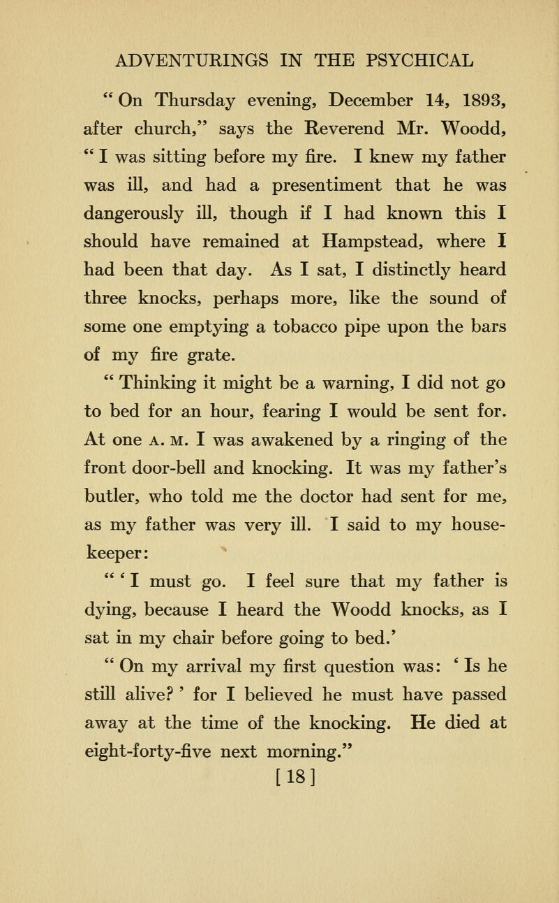  On Thursday evening, December 14, 1893, after church, says the Reverend Mr. Woodd,  I was sitting before my fire. I knew my father was ill, and had a presentiment that he was dangerously ill, though if I had known this I should have remained at Hampstead, where I had been that day. As I sat, I distinctly heard three knocks, perhaps more, like the sound of some one emptying a tobacco pipe upon the bars of my fire grate.  Thinking it might be a warning, I did not go to bed for an hour, fearing I would be sent for. At one A. M. I was awakened by a ringing of the front door-bell and knocking. It was my father's butler, who told me the doctor had sent for me, as my father was very ill. I said to my house- keeper : ^  ' 1 must go. I feel sure that my father is dying, because I heard the Woodd knocks, as I sat in my chair before going to bed.'  On my arrival my first question was: ' Is he still alive? ' for I believed he must have passed away at the time of the knocking. He died at eight-forty-five next morning. [18]