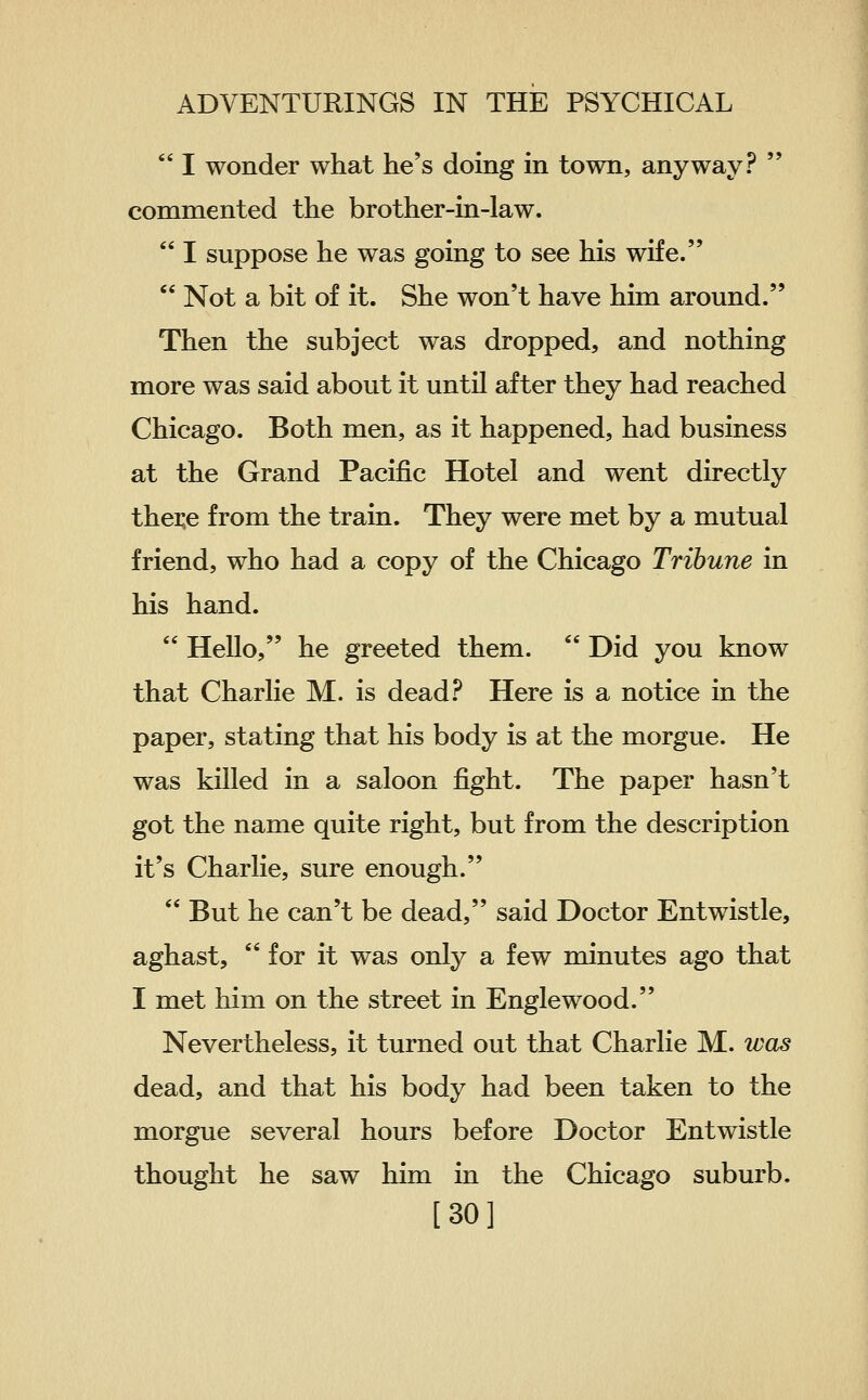  I wonder what he's doing in town, anyway?  commented the brother-in-law.  I suppose he was going to see his wife.  Not a bit of it. She won't have him around. Then the subject was dropped, and nothing more was said about it until after they had reached Chicago. Both men, as it happened, had business at the Grand Pacific Hotel and went directly thei;e from the train. They were met by a mutual friend, who had a copy of the Chicago Tribune in his hand.  Hello, he greeted them.  Did you know that Charlie M. is dead.^ Here is a notice in the paper, stating that his body is at the morgue. He was killed in a saloon fight. The paper hasn't got the name quite right, but from the description it's Charlie, sure enough.  But he can't be dead, said Doctor Entwistle, aghast,  for it was only a few minutes ago that I met him on the street in Englewood. Nevertheless, it turned out that Charlie M. was dead, and that his body had been taken to the morgue several hours before Doctor Entwistle thought he saw him in the Chicago suburb. [30]