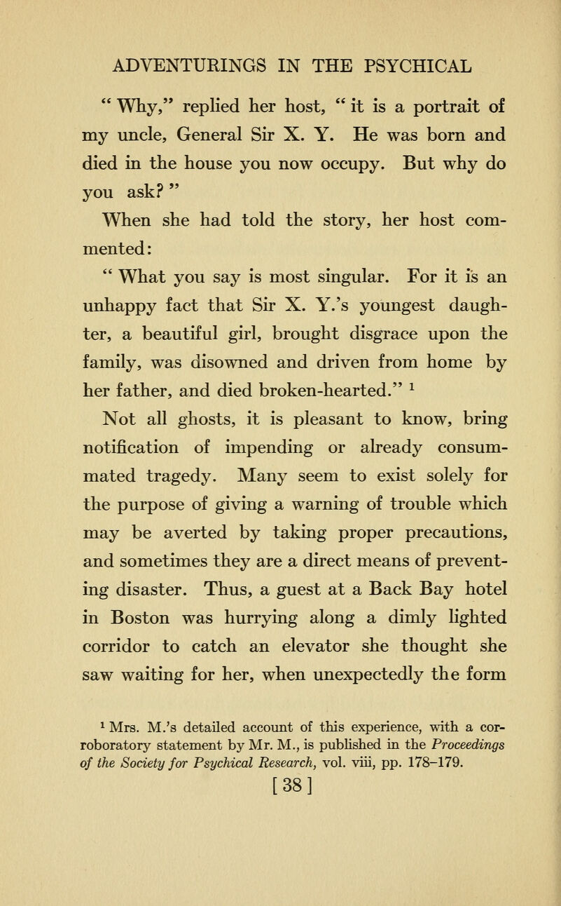  Why, replied her host,  it is a portrait of my uncle. General Sir X. Y. He was born and died in the house you now occupy. But why do you ask?  When she had told the story, her host com- mented :  What you say is most singular. For it is an unhappy fact that Sir X. Y.'s youngest daugh- ter, a beautiful girl, brought disgrace upon the family, was disowned and driven from home by her father, and died broken-hearted. ^ Not all ghosts, it is pleasant to know, bring notification of impending or already consum- mated tragedy. Many seem to exist solely for the purpose of giving a warning of trouble which may be averted by taking proper precautions, and sometimes they are a direct means of prevent- ing disaster. Thus, a guest at a Back Bay hotel in Boston was hurrying along a dimly lighted corridor to catch an elevator she thought she saw waiting for her, when unexpectedly the form 1 Mrs. M.'s detailed account of this experience, with a cor- roboratory statement by Mr. M,, is pubUshed in the Proceedings of the Society for Psychical Research, vol. viii, pp. 178-179. [38]