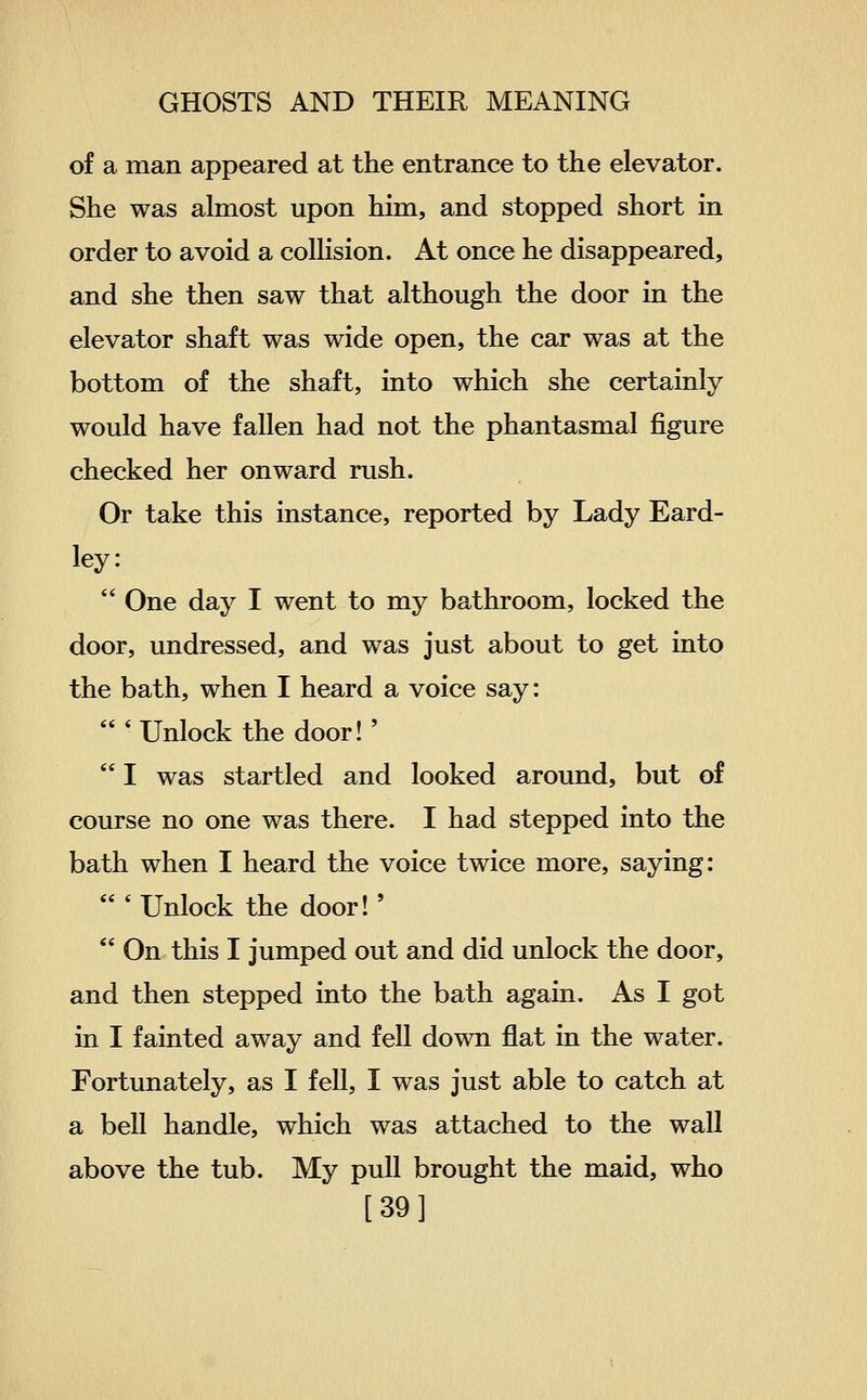 of a man appeared at the entrance to the elevator. She was almost upon him, and stopped short in order to avoid a collision. At once he disappeared, and she then saw that although the door in the elevator shaft was wide open, the car was at the bottom of the shaft, into which she certainly would have fallen had not the phantasmal figure checked her onward rush. Or take this instance, reported by Lady Eard- ley:  One day I went to my bathroom, locked the door, undressed, and was just about to get into the bath, when I heard a voice say: 'Unlock the door!'  I was startled and looked around, but of course no one was there. I had stepped into the bath when I heard the voice twice more, saying:  ' Unlock the door!'  On this I jumped out and did unlock the door, and then stepped into the bath again. As I got in I fainted away and fell down flat in the water. Fortunately, as I fell, I was just able to catch at a bell handle, which was attached to the wall above the tub. My pull brought the maid, who [39]